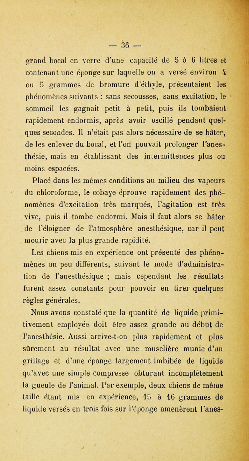 grand bocal en verre d'une capacité de 5 à 6 litres et contenant une éponge sur laquelle on a versé environ 4 ou 5 grammes de bromure d'éthyle, présentaient les phénomènes suivants : sans secousses, sans excitation, le sommeil les gagnait petit à petit, puis ils tombaient rapidement endormis, après avoir oscillé pendant quel- ques secondes. II n'était pas alors nécessaire de se hâter, de les enlever du bocal, et l'on pouvait prolonger l'anes- thésie, mais en établissant des intermittences plus ou moins espacées. Placé dans les mêmes conditions au milieu des vapeurs du chloroforme, le cobaye éprouve rapidement des phé- nomènes d'excitation très marqués, l'agitation est très vive, puis il tombe endormi. Mais il faut alors se hâter de l'éloigner de l'atmosphère anesthésique, car il peut mourir avec la plus grande rapidité. Les chiens mis en expérience ont présenté des phéno- mènes un peu différents, suivant le mode d'administra- tion de l'anesthésique ; mais cependant les résultats furent assez constants pour pouvoir en tirer quelques règles générales. Nous avons constaté que la quantité de liquide primi- tivement employée doit être assez grande au début de l'anesthésie. Aussi arrive-t-on plus rapidement et plus sûrement au résultat avec une muselière munie d'un grillage et d'une éponge largement imbibée de liquide qu'avec une simple compresse obturant incomplètement la gueule de l'animal. Par exemple, deux chiens de même taille étant mis en expérience, 15 à 16 grammes de liquide versés en trois fois sur l'éponge amenèrent l'anes-