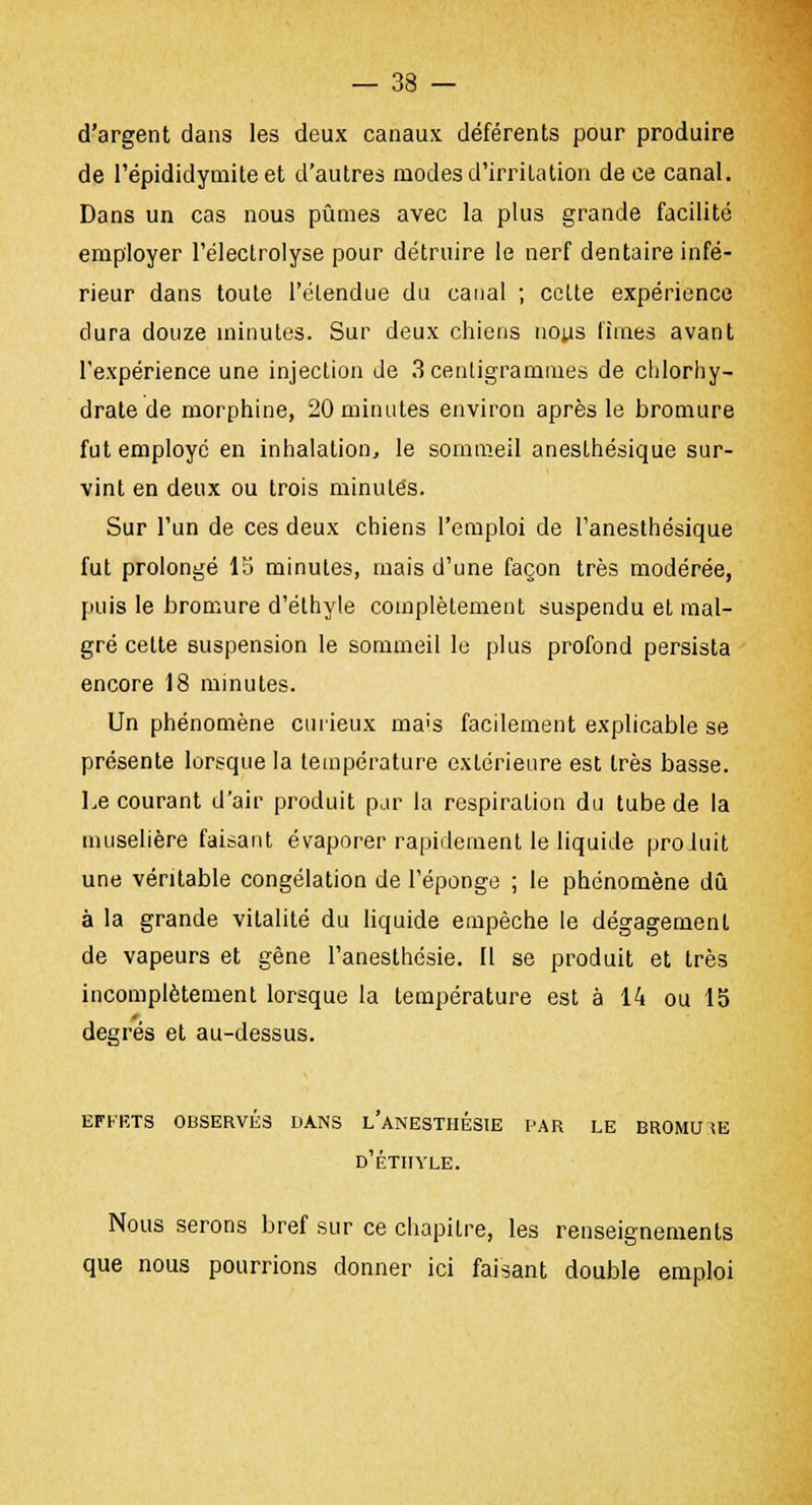 d'argent dans les deux canaux déférents pour produire de l'épididymite et d'autres modes d'irritation de ce canal. Dans un cas nous pûmes avec la plus grande facilité employer l'électrolyse pour détruire le nerf dentaire infé- rieur dans toute l'étendue du canal ; celte expérience dura douze minutes. Sur deux chiens nous limes avant l'expérience une injection de 3 centigrammes de chlorhy- drate de morphine, 20 minutes environ après le bromure fut employé en inhalation, le sommeil anesthésique sur- vint en deux ou trois minutes. Sur l'un de ces deux chiens l'emploi de l'anesthésique fut prolongé 15 minutes, mais d'une façon très modérée, puis le bromure d'élhyle complètement suspendu et mal- gré celte suspension le sommeil le plus profond persista encore 18 minutes. Un phénomène curieux ma>s facilement explicable se présente lorsque la température extérieure est très basse. Le courant d'air produit par la respiration du tube de la muselière faisant évaporer rapidement le liquide proluit une véritable congélation de l'éponge ; le phénomène dû à la grande vitalité du liquide empêche le dégagement de vapeurs et gêne l'anesthésie. 11 se produit et très incomplètement lorsque la température est à 14 ou 15 degrés et au-dessus. EFFETS OBSERVÉS DANS L'ANESTHESIE PAR LE BROMU \E d'éthyle. Nous serons bref sur ce chapitre, les renseignements que nous pourrions donner ici faisant double emploi