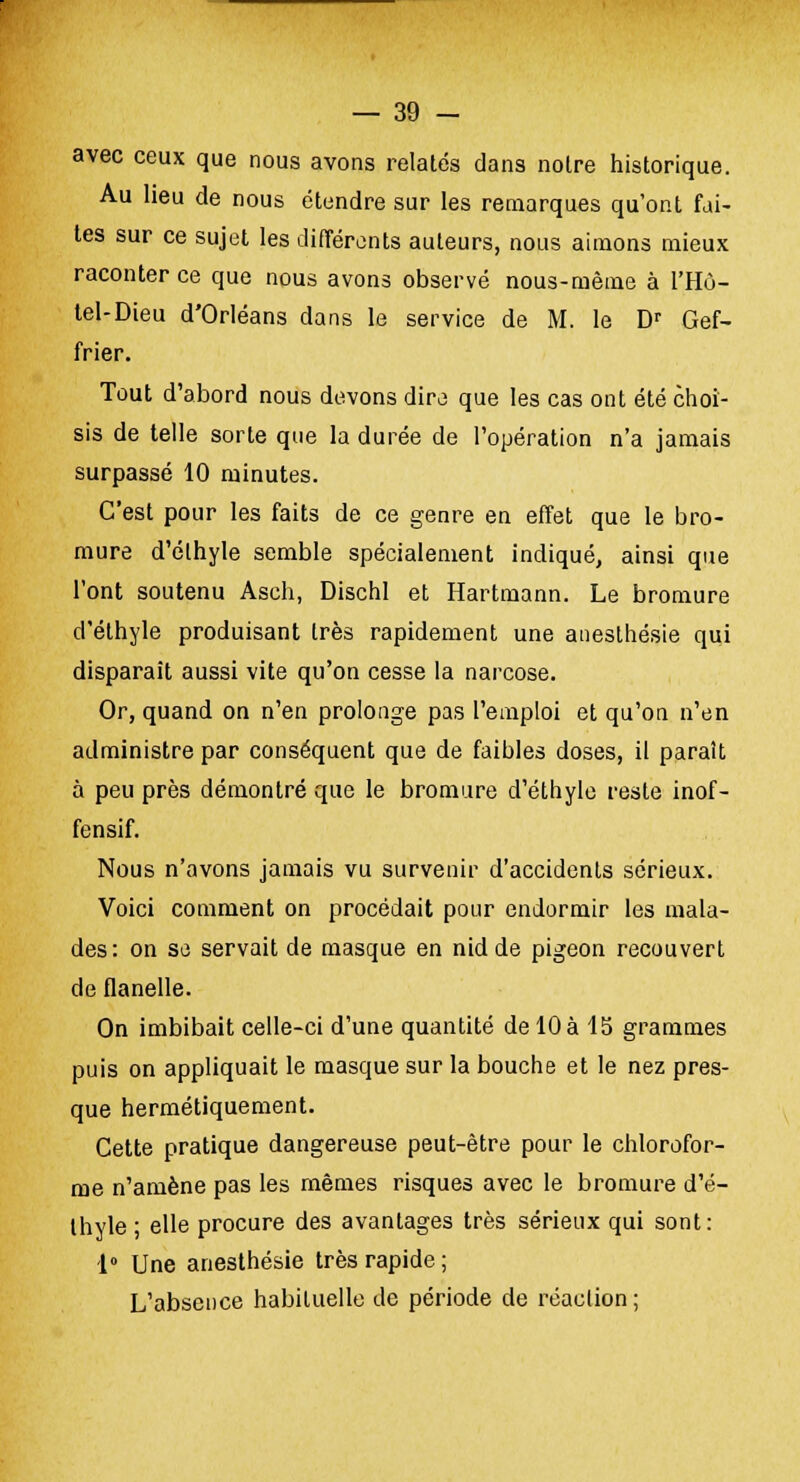 avec ceux que nous avons relatés dans noire historique. Au lieu de nous étendre sur les remarques qu'ont fai- tes sur ce sujet les différents auteurs, nous aimons mieux raconter ce que nous avons observé nous-même à l'Hù- tel-Dieu d'Orléans dans le service de M. le Dr Gef- frier. Tout d'abord nous devons dire que les cas ont été choi- sis de telle sorte que la durée de l'opération n'a jamais surpassé 10 minutes. C'est pour les faits de ce genre en effet que le bro- mure d'éthyle semble spécialement indiqué, ainsi que l'ont soutenu Asch, Dischl et Hartmann. Le bromure d'éthyle produisant très rapidement une anesthésie qui disparait aussi vite qu'on cesse la narcose. Or, quand on n'en prolonge pas l'emploi et qu'on n'en administre par conséquent que de faibles doses, il paraît à peu près démontré que le bromure d'éthyle reste inof- fensif. Nous n'avons jamais vu survenir d'accidents sérieux. Voici comment on procédait pour endormir les mala- des: on se servait de masque en nid de pigeon recouvert de flanelle. On imbibait celle-ci d'une quantité de 10 à 15 grammes puis on appliquait le masque sur la bouche et le nez pres- que hermétiquement. Cette pratique dangereuse peut-être pour le chlorofor- me n'amène pas les mêmes risques avec le bromure d'é- thyle ; elle procure des avantages très sérieux qui sont: 1° Une anesthésie très rapide ; L'absence habituelle de période de réaction;