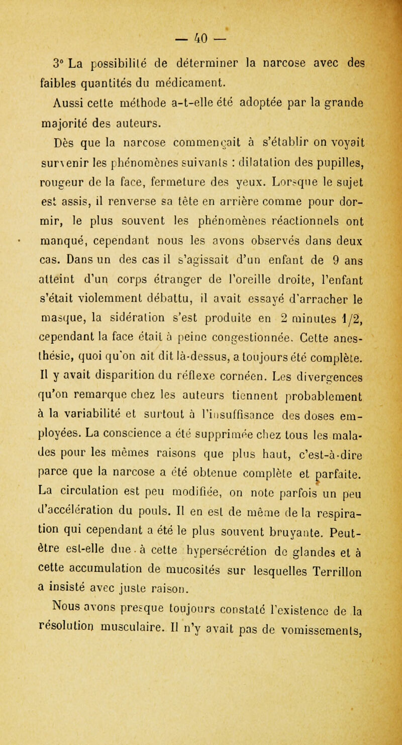 3° La possibilité de déterminer la narcose avec des faibles quantités du médicament. Aussi cette méthode a-t-elle été adoptée par la grande majorité des auteurs. Dès que la narcose commençait à s'établir on voyait sunenir les phénomènes suivanls : dilatation des pupilles, rougeur de la face, fermeture des yeux. Lorsque le sujet est assis, il renverse sa tête en arrière comme pour dor- mir, le plus souvent les phénomènes réactionnels ont manqué, cependant nous les avons observés dans deux cas. Dans un des cas il s'agissait d'un enfant de 9 ans atteint d'un corps étranger de l'oreille droite, l'enfant s'était violemment débattu, il avait essayé d'arracher le masque, la sidéralion s'est produite en 2 minutes 1/2, cependant la face était à peine congestionnée. Cette anes- thésie, quoi qu'on ait dit là-dessus, a toujours été complète. Il y avait disparition du réflexe cornéen. Les divergences qu'on remarque chez les auteurs tiennent probablement à la variabilité et surtout à l'insuffisance des doses em- ployées. La conscience a été supprimée chez tous les mala- des pour les mêmes raisons que plus haut, c'est-à-dire parce que la narcose a été obtenue complète et parfaite. La circulation est peu modifiée, on note parfois un peu d'accélération du pouls. Il en est de même de la respira- tion qui cependant a été le plus souvent bruyante. Peut- être est-elle due . à cette hypersécrétion de glandes et à cette accumulation de mucosités sur lesquelles Terrillon a insisté avec jusLe raison. Nous avons presque toujours constaté l'existence de la résolution musculaire. Il n'y avait pas de vomissements,