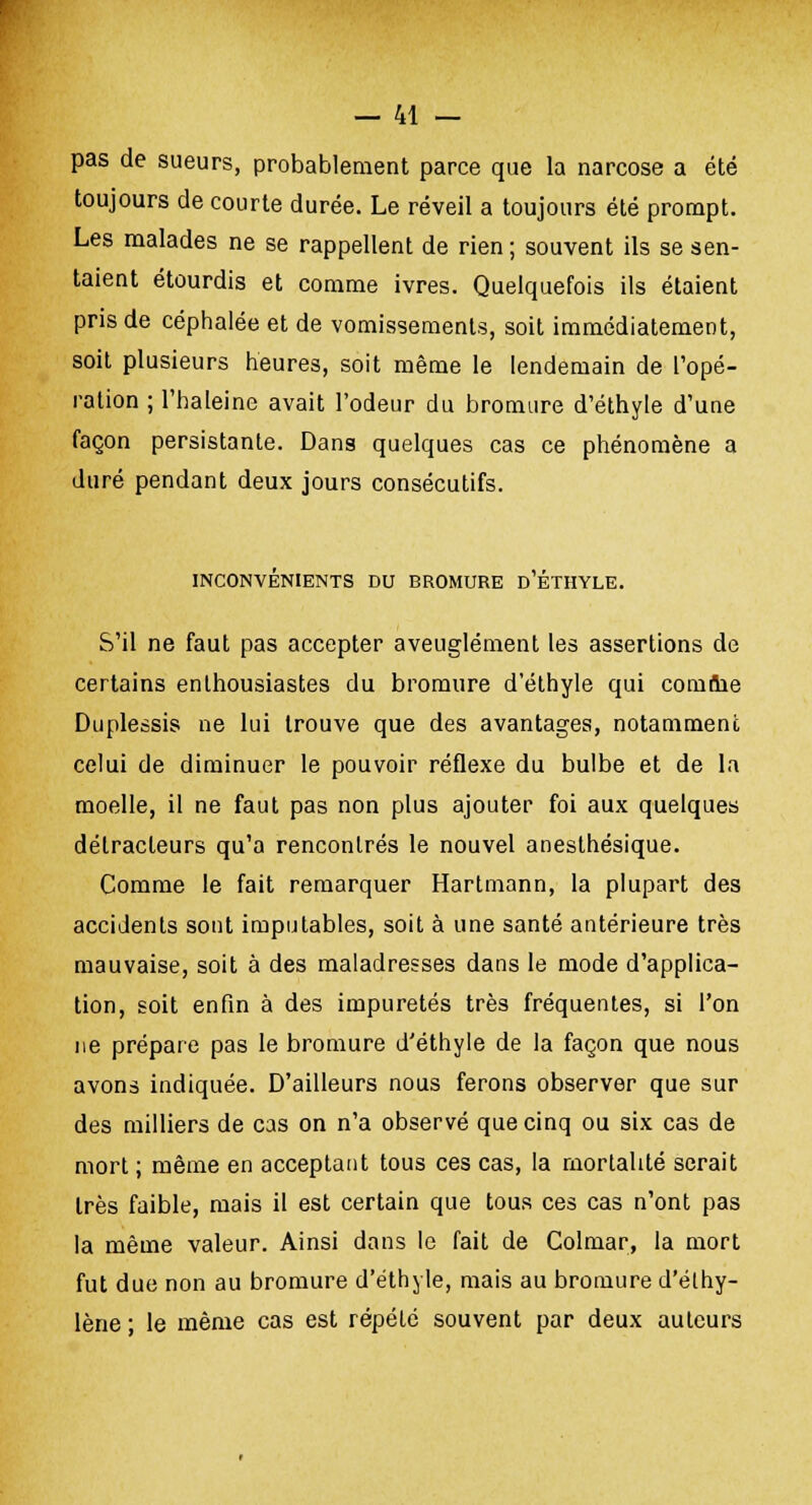 pas de sueurs, probablement parce que la narcose a été toujours de courte durée. Le réveil a toujours été prompt. Les malades ne se rappellent de rien ; souvent ils se sen- taient étourdis et comme ivres. Quelquefois ils étaient pris de céphalée et de vomissements, soit immédiatement, soit plusieurs heures, soit même le lendemain de Topé- ration ; l'haleine avait l'odeur du bromure d'éthyle d'une façon persistante. Dans quelques cas ce phénomène a duré pendant deux jours consécutifs. INCONVÉNIENTS DU BROMURE D'ÉTHYLE. S'il ne faut pas accepter aveuglément les assertions de certains enthousiastes du bromure d'éthyle qui comme Duplessis ne lui trouve que des avantages, notamment celui de diminuer le pouvoir réflexe du bulbe et de la moelle, il ne faut pas non plus ajouter foi aux quelques détracteurs qu'a rencontrés le nouvel anesthésique. Comme le fait remarquer Hartmann, la plupart des accidents sont imputables, soit à une santé antérieure très mauvaise, soit à des maladresses dans le mode d'applica- tion, soit enfin à des impuretés très fréquentes, si l'on ne prépare pas le bromure d'éthyle de la façon que nous avons indiquée. D'ailleurs nous ferons observer que sur des milliers de cas on n'a observé que cinq ou six cas de mort ; même en acceptant tous ces cas, la mortalité serait très faible, mais il est certain que tous ces cas n'ont pas la même valeur. Ainsi dans le fait de Colmar, la mort fut due non au bromure d'éthyle, mais au bromure d'élhy- lène ; le même cas est répété souvent par deux auteurs
