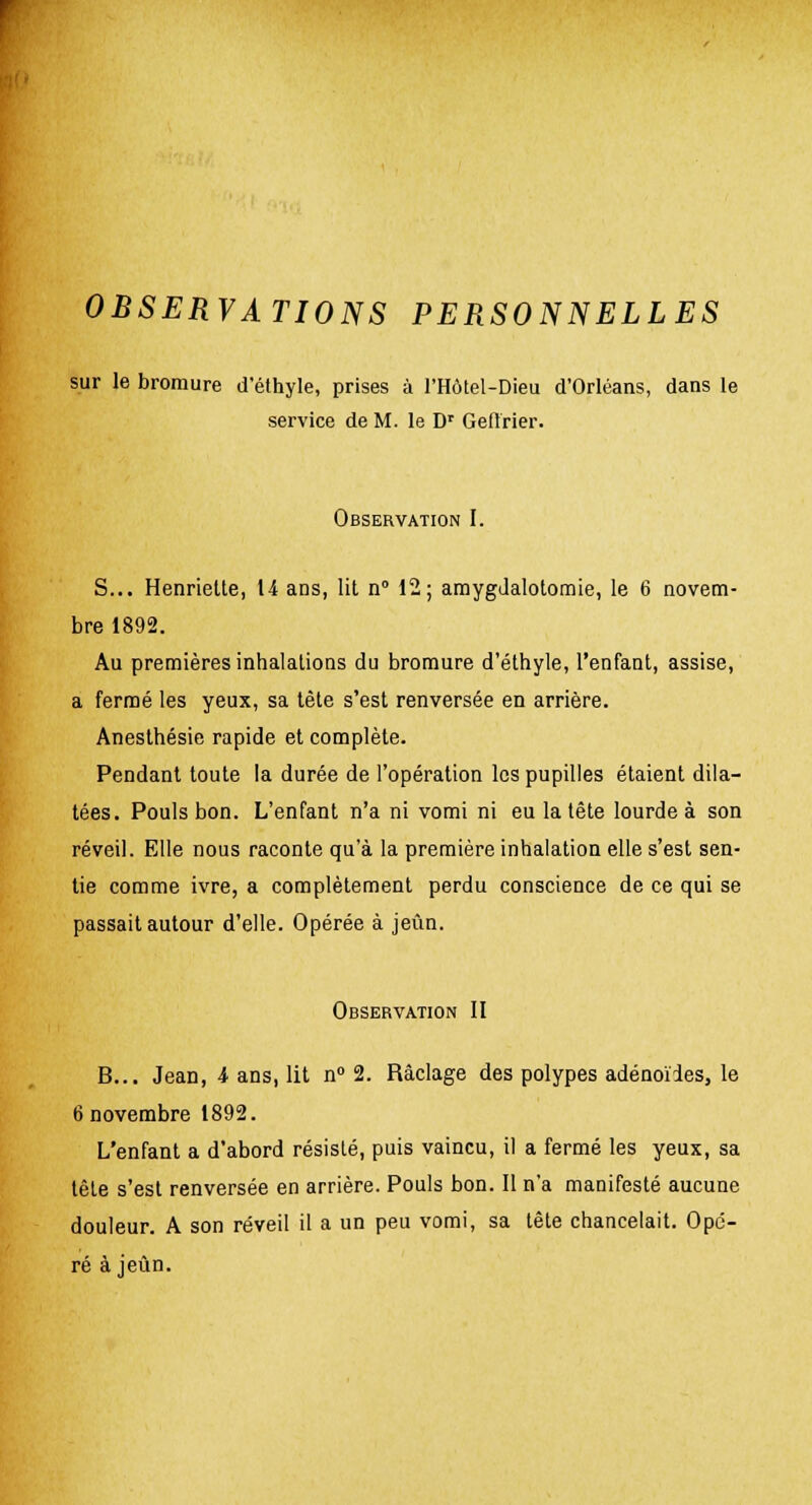 OBSERVATIONS PERSONNELLES sur le bromure d'éthyle, prises à l'Hôtel-Dieu d'Orléans, dans le service de M. le Dr Geflrier. Observation I. S... Henriette, 14 ans, lit n° 12; araygJalotomie, le 6 novem- bre 1892. Au premières inhalations du bromure d'éthyle, l'enfant, assise, a fermé les yeux, sa tète s'est renversée en arrière. Anesthésie rapide et complète. Pendant toute la durée de l'opération les pupilles étaient dila- tées. Pouls bon. L'enfant n'a ni vomi ni eu la tête lourde à son réveil. Elle nous raconte qu'à la première inhalation elle s'est sen- tie comme ivre, a complètement perdu conscience de ce qui se passait autour d'elle. Opérée à jeun. Observation II B... Jean, 4 ans, lit n° 2. Raclage des polypes adénoïdes, le 6 novembre 1892. L'enfant a d'abord résisté, puis vaincu, il a fermé les yeux, sa tête s'est renversée en arrière. Pouls bon. Il n'a manifesté aucune douleur. A son réveil il a un peu vomi, sa tête chancelait. Opé- ré à jeun.