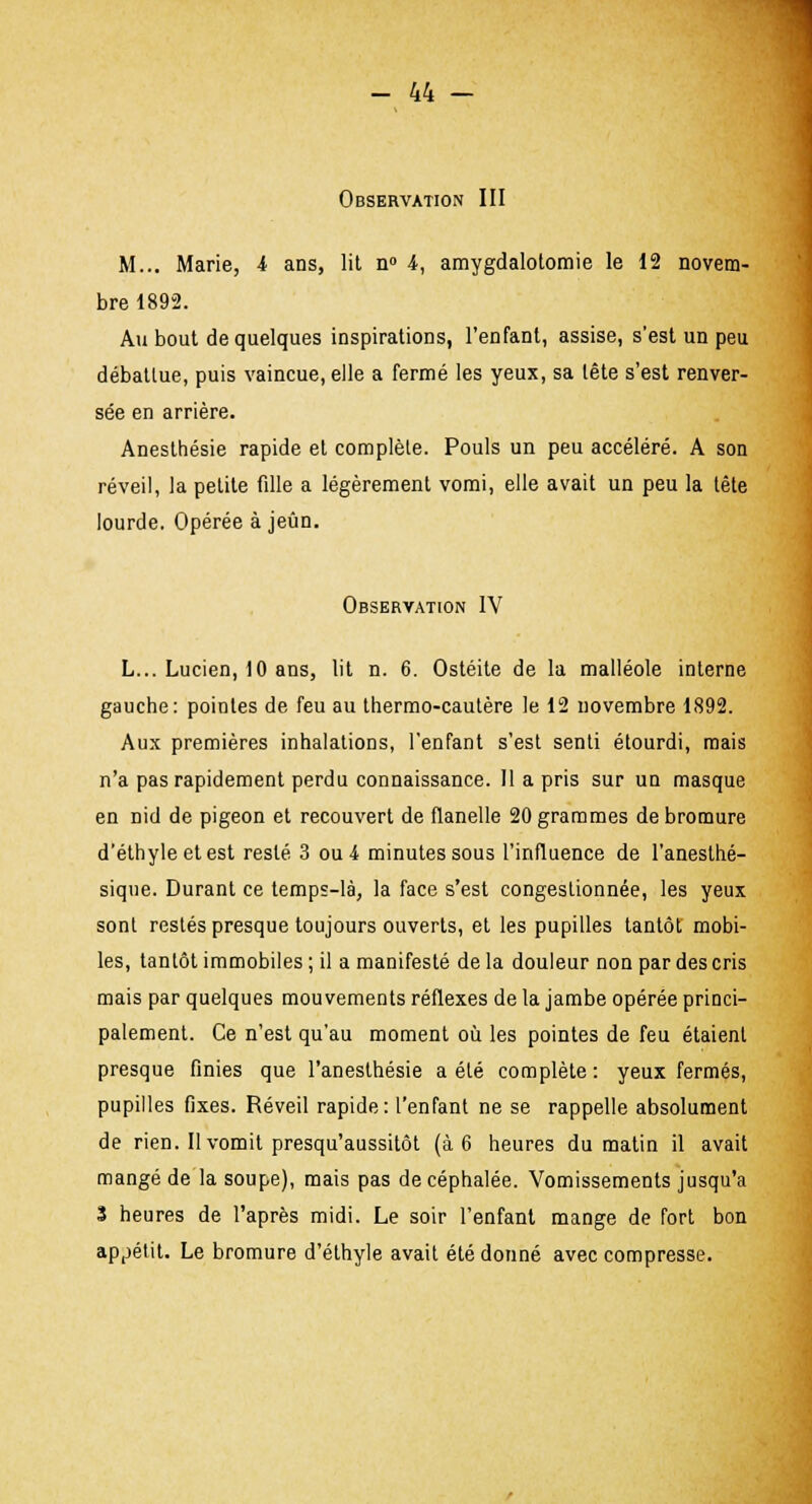 Observation III M... Marie, i ans, lit n° i, amygdalotomie le 12 novem- bre 1892. Au bout de quelques inspirations, l'enfant, assise, s'est un peu débattue, puis vaincue, elle a fermé les yeux, sa tête s'est renver- sée en arrière. Anesthésie rapide et complète. Pouls un peu accéléré. A son réveil, la petite fille a légèrement vomi, elle avait un peu la tête lourde. Opérée à jeun. Observation IV L... Lucien, 10 ans, lit n. 6. Ostéite de la malléole interne gauche: pointes de feu au thermo-cautère le 12 novembre 1892. Aux premières inhalations, l'enfant s'est senti étourdi, mais n'a pas rapidement perdu connaissance. Il a pris sur un masque en nid de pigeon et recouvert de flanelle 20 grammes de bromure d'éthyle et est resté 3 ou 4 minutes sous l'influence de l'anesthé- sique. Durant ce temps-là, la face s'est congestionnée, les yeux sont restés presque toujours ouverts, et les pupilles tantôt mobi- les, tantôt immobiles ; il a manifesté de la douleur non par des cris mais par quelques mouvements réflexes de la jambe opérée princi- palement. Ce n'est qu'au moment où les pointes de feu étaient presque finies que l'aneslhésie a été complète : yeux fermés, pupilles fixes. Réveil rapide: l'enfant ne se rappelle absolument de rien. Il vomit presqu'aussitôt (à 6 heures du matin il avait mangé de la soupe), mais pas de céphalée. Vomissements jusqu'à 3 heures de l'après midi. Le soir l'enfant mange de fort bon appétit. Le bromure d'éthyle avait été donné avec compresse.