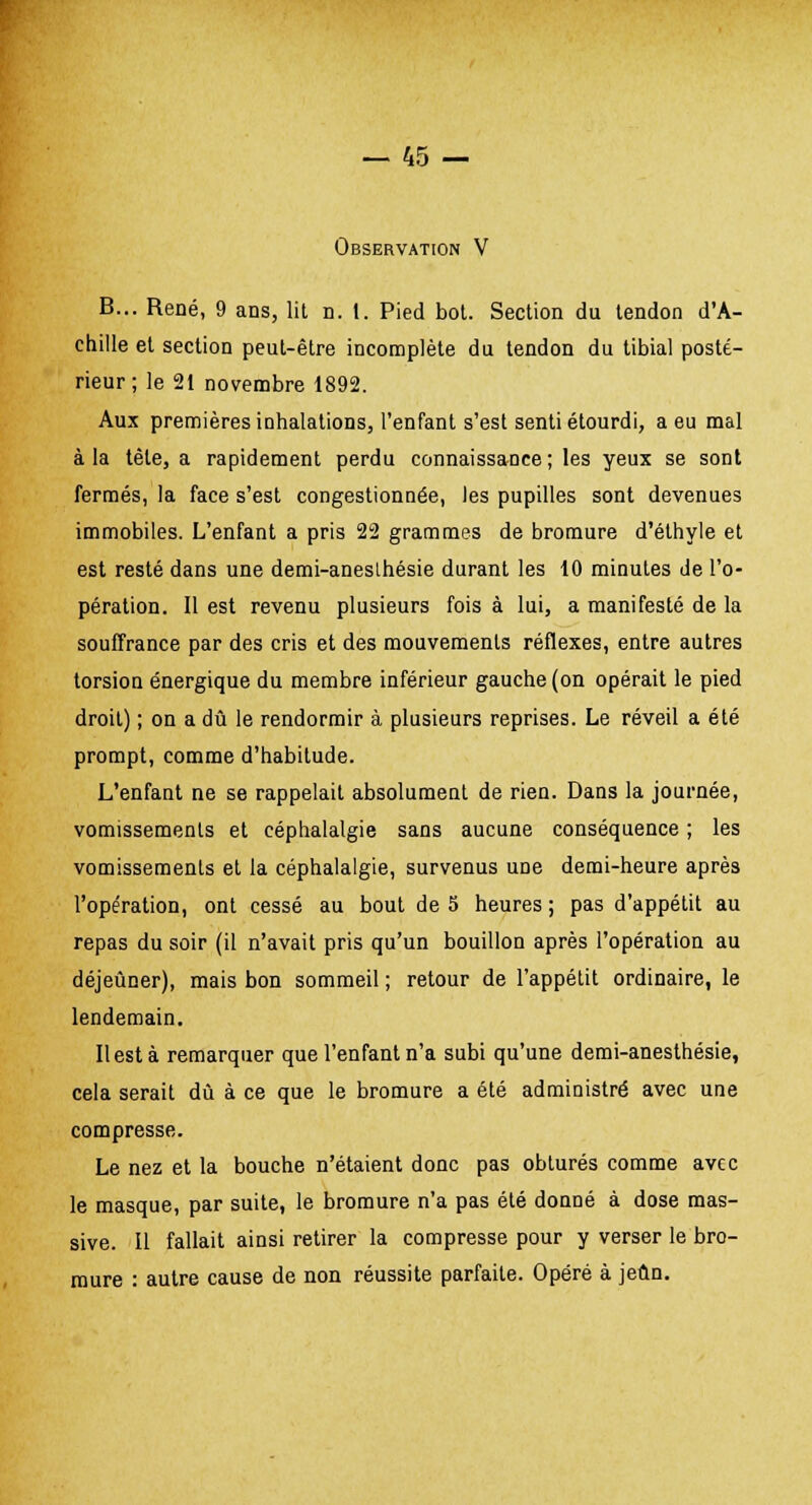 Observation V B... René, 9 ans, lit n. 1. Pied bot. Section du tendon d'A- chille et section peut-être incomplète du tendon du tibial posté- rieur; le 21 novembre 1892. Aux premières inhalations, l'enfant s'est senti étourdi, a eu mal à la tète, a rapidement perdu connaissance ; les yeux se sont fermés, la face s'est congestionnée, les pupilles sont devenues immobiles. L'enfant a pris 22 grammes de bromure d'éthyle et est resté dans une demi-anesthésie durant les 10 minutes de l'o- pération. Il est revenu plusieurs fois à lui, a manifesté de la souffrance par des cris et des mouvements réflexes, entre autres torsion énergique du membre inférieur gauche (on opérait le pied droit) ; on a dû le rendormir à plusieurs reprises. Le réveil a été prompt, comme d'habitude. L'enfant ne se rappelait absolument de rien. Dans la journée, vomissements et céphalalgie sans aucune conséquence ; les vomissements et la céphalalgie, survenus une demi-heure après l'opération, ont cessé au bout de 5 heures ; pas d'appétit au repas du soir (il n'avait pris qu'un bouillon après l'opération au déjeûner), mais bon sommeil ; retour de l'appétit ordinaire, le lendemain. Il est à remarquer que l'enfant n'a subi qu'une demi-anesthésie, cela serait dû à ce que le bromure a été administré avec une compresse. Le nez et la bouche n'étaient donc pas obturés comme avec le masque, par suite, le bromure n'a pas été donné à dose mas- sive. Il fallait ainsi retirer la compresse pour y verser le bro- mure : autre cause de non réussite parfaite. Opéré à jeun.