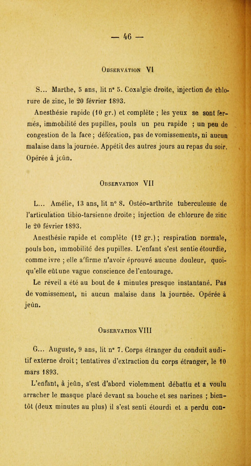 Observation VI S... Marthe, 5 ans, lit n° 5. Coxalgie droite, injection de chlo- rure de zinc, le 20 février 1893. Anesthésie rapide (10 gr.) et complète ; les yeux se sont fer- més, immobilité des pupilles, pouls un peu rapide ; un peu de congestion de la face; défécation, pas de vomissements, ni aucun malaise dans la journée. Appétit des autres jours au repas du soir. Opérée à jeun. Observation VII L... Amélie, 13 ans, lit n° 8. Ostéo-arthrite tuberculeuse de l'articulation tibio-tarsienne droite; injection de chlorure de zinc le 20 février 1893. Anesthésie rapide et complète (12 gr.) ; respiration normale, pouls bon, immobilité des pupilles. L'enfant s'est sentie étourdie, comme ivre ; elle aTirme n'avoir éprouvé aucune douleur, quoi- qu'elle eût une vague conscience de l'entourage. Le réveil a été au bout de i minutes presque instantané. Pas de vomissement, ni aucun malaise dans la journée. Opérée à jeun. Observation VIII G... Auguste, 9 ans, lit n8 7. Corps étranger du conduit audi- tif externe droit; tentatives d'extraction du corps étranger, le 10 mars 1893. L'enfant, à jeun, s'est d'abord violemment débattu et a voulu arracher le masque placé devant sa bouche et ses narines ; bien- tôt (deux minutes au plus) il s'est senti étourdi et a perdu con-