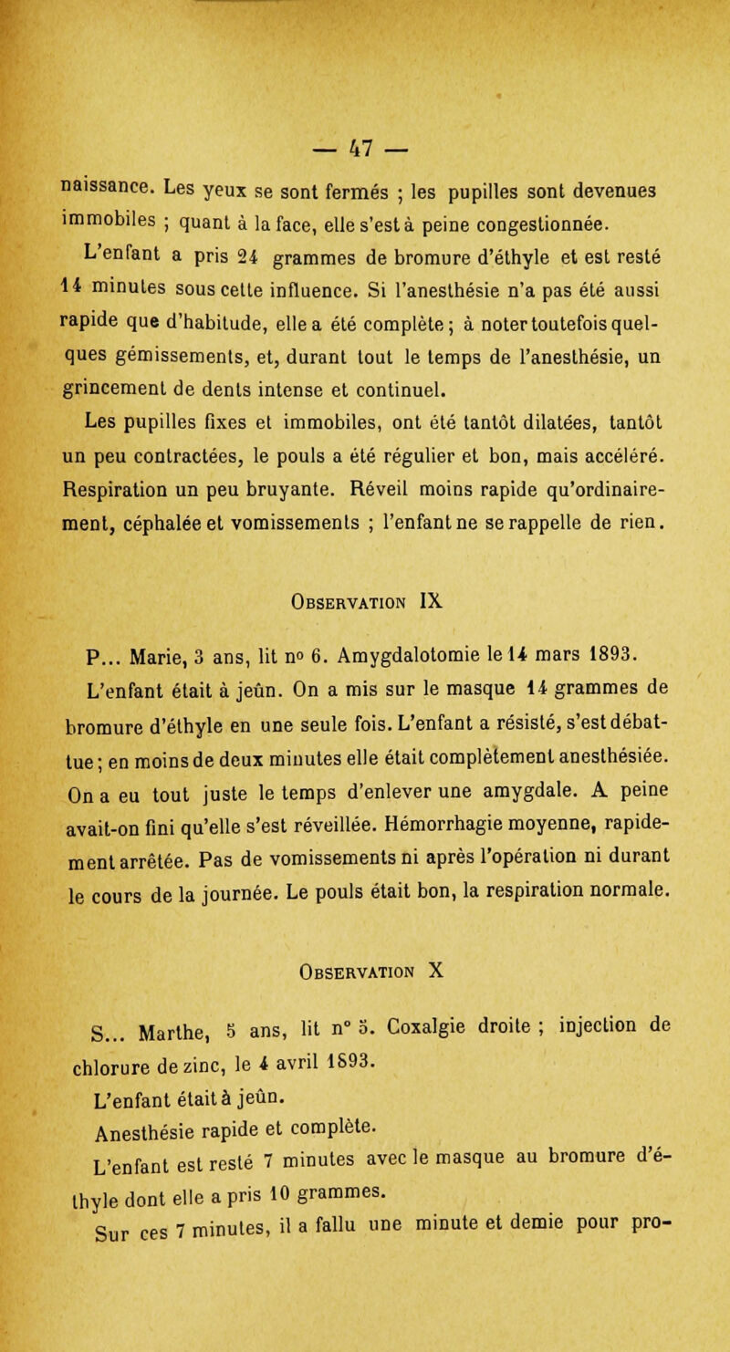 naissance. Les yeux se sont fermés ; les pupilles sont devenues immobiles ; quant à la face, elle s'est à peine congestionnée. L'enfant a pris 24 grammes de bromure d'éthyle et est resté 14 minutes sous cette influence. Si l'anesthésie n'a pas été aussi rapide que d'habitude, elle a été complète; à noter toutefois quel- ques gémissements, et, durant tout le temps de l'anesthésie, un grincement de dents intense et continuel. Les pupilles fixes el immobiles, ont été tantôt dilatées, tantôt un peu contractées, le pouls a été régulier et bon, mais accéléré. Respiration un peu bruyante. Réveil moins rapide qu'ordinaire- ment, céphalée et vomissements ; l'enfant ne se rappelle de rien. Observation IX P... Marie, 3 ans, lit n° 6. Amygdalotomie leU mars 1893. L'enfant était à jeun. On a mis sur le masque 14 grammes de bromure d'éthyle en une seule fois. L'enfant a résisté, s'est débat- tue ; en moins de deux minutes elle était complètement anesthésiée. On a eu tout juste le temps d'enlever une amygdale. A peine avait-on fini qu'elle s'est réveillée. Hémorrhagie moyenne, rapide- ment arrêtée. Pas de vomissements ni après l'opération ni durant le cours de la journée. Le pouls était bon, la respiration normale. Observation X S... Marthe, 5 ans, lit n° 5. Coxalgie droite ; injection de chlorure de zinc, le 4 avril 1S93. L'enfant était à jeun. Anesthésie rapide et complète. L'enfant est resté 7 minutes avec le masque au bromure d'é- thyle dont elle a pris 10 grammes. Sur ces 7 minutes, il a fallu une minute et demie pour pro-