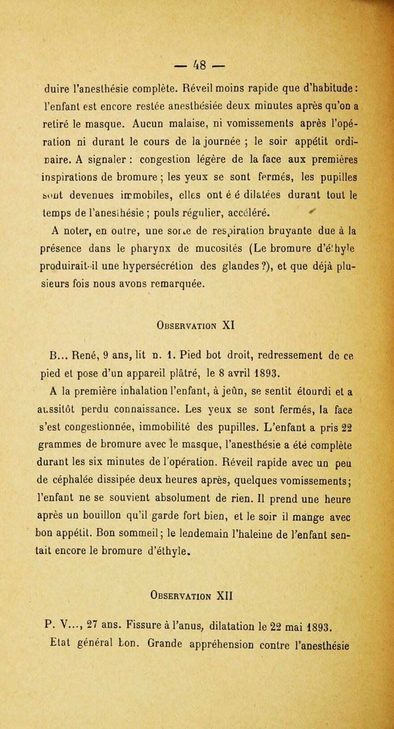 duire l'aneslhésie complète. Réveil moins rapide que d'habitude: l'enfant est encore restée anesthésiée deux minutes après qu'on a retiré le masque. Aucun malaise, ni vomissements après l'opé- ration ni durant le cours de la journée ; le soir appétit ordi- naire. A signaler : congestion légère de la face aux premières inspirations de bromure ; les yeux se sont fermés, les pupilles bout devenues immobiles, elles ont é é dilatées durant tout le temps de l'anesihésie ; pouls régulier, accéléré. A noter, en outre, une soue de respiration bruyante due à la présence dans le pharynx de mucosités (Le bromure d'éihy'e produirait-il une hypersécrétion des glandes?), et que déjà plu- sieurs fois nous avons remarquée. Observation XI B... René, 9 ans, lit n. 1. Pied bot droit, redressement de ce pied et pose d'un appareil plâtré, le 8 avril 1893. A la première inhalation l'enfant, à jeun, se sentit étourdi et a aussitôt perdu connaissance. Les yeux se sont fermés, la face s'est congestionnée, immobilité des pupilles. L'enfant a pris 22 grammes de bromure avec le masque, l'anesthésie a été complète durant les six minutes de l'opération. Réveil rapide avec un peu de céphalée dissipée deux heures après, quelques vomissements; l'enfant ne se souvient absolument de rien. Il prend une heure après un bouillon qu'il garde fort bien, et le soir il mange avec bon appétit. Bon sommeil; le lendemain l'haleine de l'enfant sen- tait encore le bromure d'éthyle. Observation XII P. V..., 27 ans. Fissure à l'anus, dilatation le 22 mai 1893. Elat général bon. Grande appréhension contre l'aneslhésie