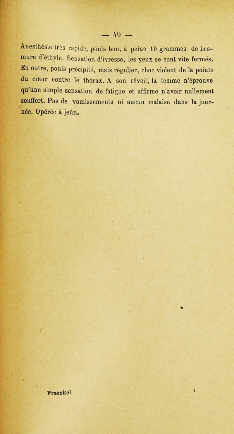 Anesthésie très rapide, pouls bon, à peine 10 grammes de bro- mure d éthyle. Sensation d'ivresse, les yeux se sont vite fermés. En outre, pouls précipité, mais régulier, choc violent de la pointe du cœur contre le thorax. A son réveil, la femme n'éprouve qu'une simple sensation de fatigue et affirme n'avoir nullement souffert. Pas de vomissements ni aucun malaise dans la jour- née. Opérée à jeun. Fraenkel