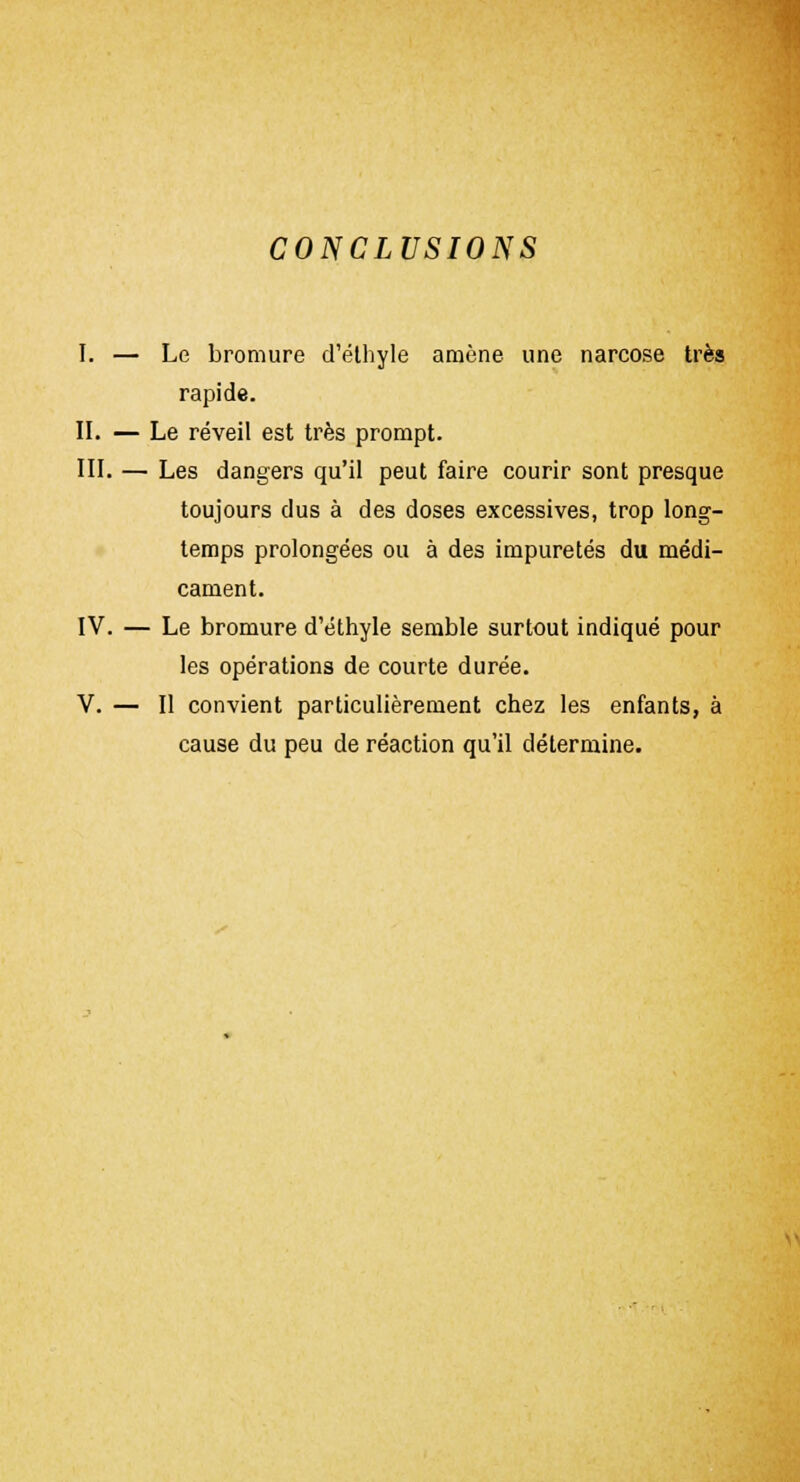 CONCLUSIONS I. — Le bromure d'éthyle amène une narcose très rapide. II. — Le réveil est très prompt. III. — Les dangers qu'il peut faire courir sont presque toujours dus à des doses excessives, trop long- temps prolongées ou à des impuretés du médi- cament. IV. — Le bromure d'éthyle semble surtout indiqué pour les opérations de courte durée. V. — Il convient particulièrement chez les enfants, à cause du peu de réaction qu'il détermine. \>