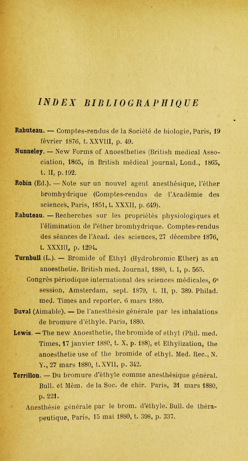 INDEX BIBLIOGRAPHIQUE Rabuteau. — Comptes-rendus de la Société de biologie, Paris, 19 février 1876, t. XXVIII, p. 49. Nunneley. — New Forms of Anoestheties (British médical Asso- ciation, 1865, in British médical journal, Lond., 1865, t. II, p. 192. Robin (Ed.). — Note sur un nouvel agent anesthésique, l'éther bromhydrique (Comptes-rendus de l'Académie des sciences, Paris, 1851, t. XXXII, p. 649). Rabuteau.—Recherches sur les propriétés physiologiques et l'élimination de l'éther bromhydrique. Comptes-rendus des séances de l'Acad. des sciences, 27 décembre 1876, t. XXXIII, p. 1294. Turnbull (L.). — Bromide of Ethyl (Hydrobromic Ether) as an anoesthetie. British med. Journal, 1880, t. I, p. 565. Congrès périodique international des sciences médicales, 6° session, Amsterdam, sept. 1879, t. II, p. 389. Philad. med. Times and reporter. 6 mars 1880. Duval (Aimable). — De l'anesthésie générale par les inhalations de bromure d'éthyle. Paris, 1880. Lewis. —The new Anoesthetie, thebromide of ethyl (Phil. med. Times, 17 janvier 1880, t. X, p. 188), et Ethylization, the anoesthetie use of the bromide of ethyl. Med. Bec, N. Y., 27 mars 1880, t. XVII, p. 342. Terrillon. — Du bromure d'éthyle comme anesthésique général. Bull, et Mém. de la Soc. de chir. Paris, 31 mars 1880, p. 321. Anesthésie générale par le brom. d'éthyle. Bull, de théra-
