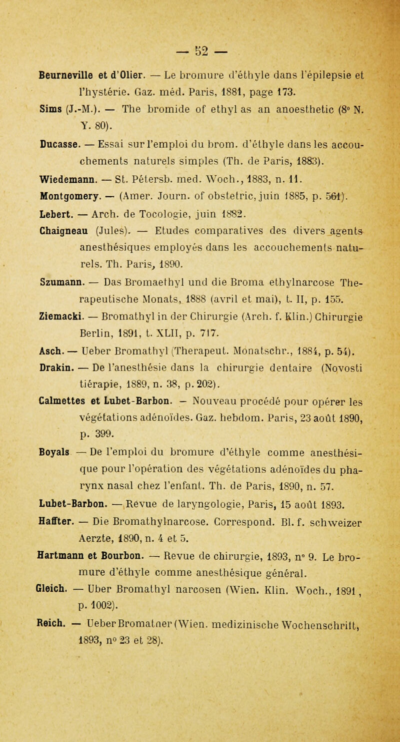 Beumeville et d'Olier. — Le bromure d'éthyle dans l'épilepsie et l'hystérie. Gaz. méd. Paris, 1881, page 173. Sims (J.-M.). — The bromide of ethyl as an anoesthetic (8° N. Y. 80). Ducasse. —Essai sur l'emploi du brom. d'éthyle dans les accou- chements naturels simples (Th. de Paris, 1883). Wiedemann. — St. Pétersb. med. Woch., 1883, n. 11. Montgomery. — (Amer. Journ. of obstetric, juin 1885, p. 561). Lebert. —Arch. de Tocologie, juin 1882. Chaigneau (Jules). — Etudes comparatives des divers agents anesthésiques employés dans les accouchements natu- rels. Th. Paris, 1890. Szumann. — Das Bromaethyl und die Broma ethylnarcose The- rapeutische Monats, 1888 (avril et mai), t. II, p. 155. Ziemacki. — Bromathyl in der Chirurgie (Arch. f. Klin.) Chirurgie Berlin, 1891, t. XLII, p. 717. Asch. — Ueber Bromathyl (Therapeut. Monatschr., 1884, p. 54). Drakin. — De l'anesthêsie dans la chirurgie dentaire (Novosti tiérapie, 1889, n. 38, p. 202). Calmettes et Lubet-Barbon. — Nouveau procédé pour opérer les végétations adénoïdes. Gaz. hebdom. Paris, 23 août 1890, p. 399. Boyals — De l'emploi du bromure d'éthyle comme anesthési- que pour l'opération des végétations adénoïdes du pha- rynx nasal chez l'enfant. Th. de Paris, 1890, n. 57. Lubet-Barbon. — Revue de laryngologie, Paris, 15 août 1893. Haffter. — Die Bromathylnarcose. Correspond. Bl. f. schweizer Aerzte, 1890, n. 4 et 5. Hartmann et Bourbon. — Revue de chirurgie, 1893, n° 9. Le bro- mure d'éthyle comme anesthésique général. Gleich. — Uber Bromathyl narcosen (Wien. Klin. Woch., 1891, p. 1002). Reich. — UeberBromatner (Wien. medizinische Wochenschritt, 1893, n» 23 et 28).