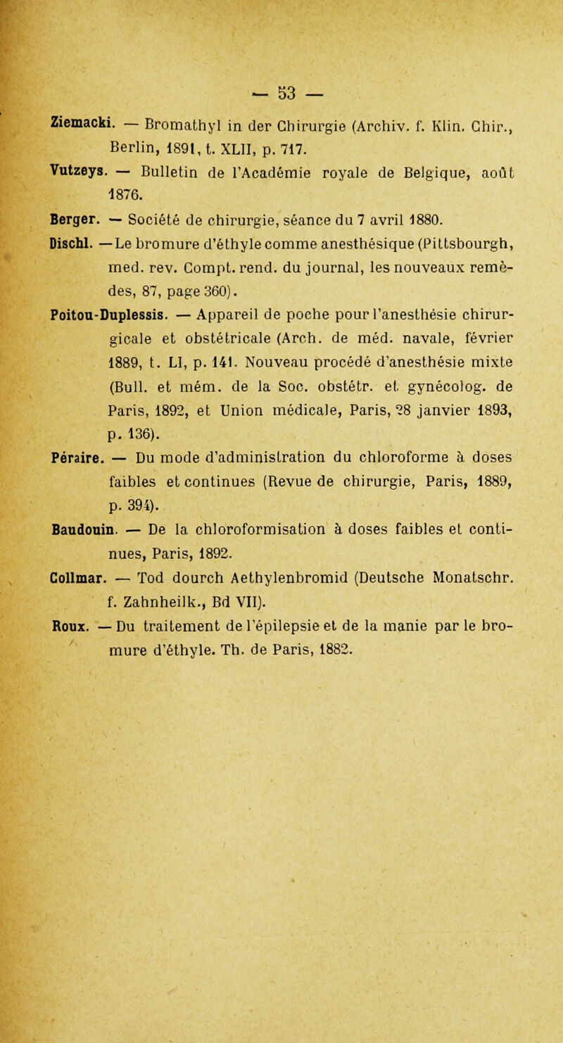 Ziemacki. — Bromathyl in der Chirurgie (Archiv. f. Klin. Chir., Berlin, 1891, t. XLII, p. 717. Vutzeys. — Bulletin de l'Académie royale de Belgique, août 1876. Berger. — Société de chirurgie, séance du 7 avril 1880. Dischl. —Le bromure d'éthyle comme anesthésique (Piltsbourgh, med. rev. Compt. rend, du journal, les nouveaux remè- des, 87, page 360). Poitou-Duplessis. — Appareil de poche pourl'anesthésie chirur- gicale et obstétricale (Arch. de méd. navale, février 1889, t. LI, p. 14t. Nouveau procédé d'anesthésie mixte (Bull, et mém. de la Soc. obstétr. et gynécolog. de Paris, 1892, et Union médicale, Paris, 28 janvier 1893, p. 136). Péraire. — Du mode d'administration du chloroforme à doses faibles et continues (Revue de chirurgie, Paris, 1889, p. 394). Baudouin. — De la chloroformisation à doses faibles et conti- nues, Paris, 1892. Collmar. — Tod dourch Aethylenbromid (Deutsche Monatschr. f. Zahnheilk., Bd VII). Roux. —Du traitement del'épilepsieet de la manie parle bro- mure d'éthyle. Th. de Paris, 1882.