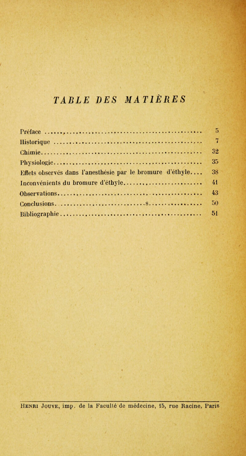TABLE DES MATIÈRES Préface 5 Historique 7 Chimie 32 Physiologie 35 Kflets observés dans l'anesthésie par le bromure d'éthyle 38 Inconvénients du bromure d'éthyle 41 Observations 43 Conclusions s 50 Bibliographie 51 Henri Jouve, imp. de la Faculté de médecine, 15, rue Racine, Paris
