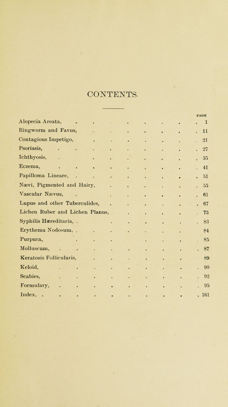 CONTENTS. PAGE Alopecia Areata, . . ..... 1 Ringworm and Favus, . 11 Contagious Impetigo, . . 21 Psoriasis, ..... . 27 Ichthyosis, . ... . 35 Eczema, ..... . 41 Papilloma Lineare, .... . 51 Naevi, Pigmented and Hairy, . 55 Vascular Neevus, . 61 Lupus and other Tuberculides, . 67 Lichen Ruber and Lichen Planus, . 75 Syphilis Hereditaria, . . 83 Erythema Nodosum, . 84 Purpura, . 85 Molluscum, .... . 87 Keratosis Follicularis, 89 Keloid, .... . 90 Scabies, .... . 92 Formulary, .... . 95 Index, ..... . 161