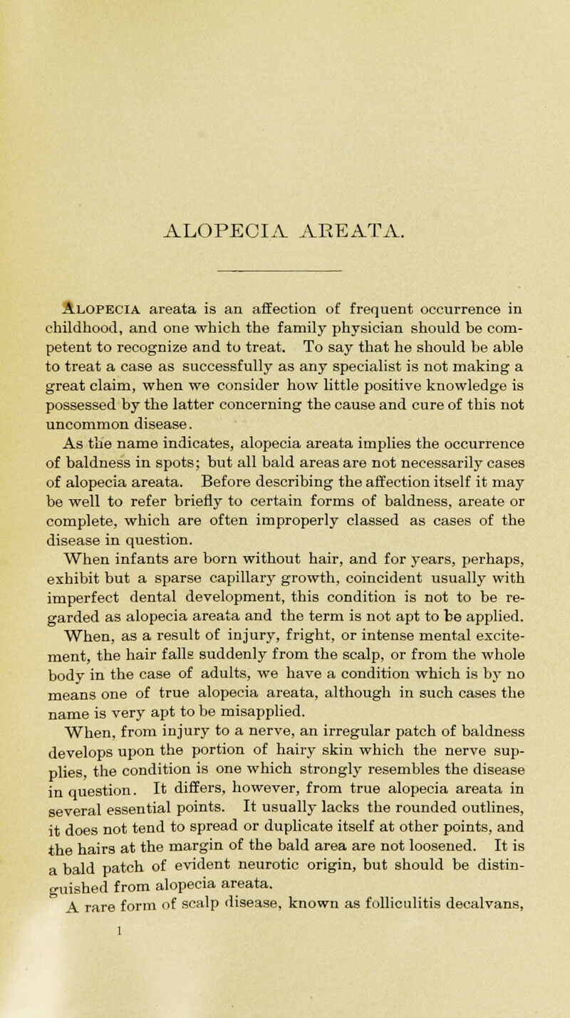 ALOPECIA AREATA. Alopecia areata is an affection of frequent occurrence in childhood, and one which the family physician should be com- petent to recognize and to treat. To say that he should be able to treat a case as successfully as any specialist is not making a great claim, when we consider how little positive knowledge is possessed by the latter concerning the cause and cure of this not uncommon disease. As the name indicates, alopecia areata implies the occurrence of baldness in spots; but all bald areas are not necessarily cases of alopecia areata. Before describing the affection itself it may be well to refer briefly to certain forms of baldness, areate or complete, which are often improperly classed as cases of the disease in question. When infants are born without hair, and for years, perhaps, exhibit but a sparse capillary growth, coincident usually with imperfect dental development, this condition is not to be re- garded as alopecia areata and the term is not apt to be applied. When, as a result of injury, fright, or intense mental excite- ment, the hair falls suddenly from the scalp, or from the whole body in the case of adults, we have a condition which is by no means one of true alopecia areata, although in such cases the name is very apt to be misapplied. When, from injury to a nerve, an irregular patch of baldness develops upon the portion of hairy skin which the nerve sup- plies, the condition is one which strongly resembles the disease in question. It differs, however, from true alopecia areata in several essential points. It usually lacks the rounded outlines, it does not tend to spread or duplicate itself at other points, and the hairs at the margin of the bald area are not loosened. It is a bald patch of evident neurotic origin, but should be distin- guished from alopecia areata. A rare form of scalp disease, known as folliculitis decalvans,