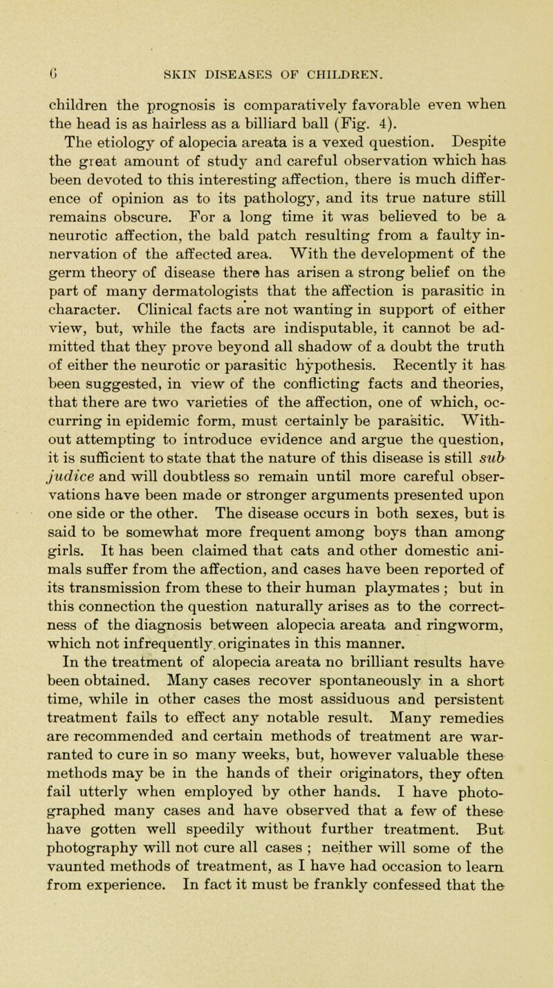 children the prognosis is comparatively favorable even when the head is as hairless as a billiard ball (Fig. 4). The etiology of alopecia areata is a vexed question. Despite the great amount of study and careful observation which has been devoted to this interesting affection, there is much differ- ence of opinion as to its pathology, and its true nature still remains obscure. For a long time it was believed to be a neurotic affection, the bald patch resulting from a faulty in- nervation of the affected area. With the development of the germ theory of disease there has arisen a strong belief on the part of many dermatologists that the affection is parasitic in character. Clinical facts are not wanting in support of either view, but, while the facts are indisputable, it cannot be ad- mitted that they prove beyond all shadow of a doubt the truth of either the neurotic or parasitic hypothesis. Recently it has been suggested, in view of the conflicting facts and theories, that there are two varieties of the affection, one of which, oc- curring in epidemic form, must certainly be parasitic. With- out attempting to introduce evidence and argue the question, it is sufficient to state that the nature of this disease is still sub judice and will doubtless so remain until more careful obser- vations have been made or stronger arguments presented upon one side or the other. The disease occurs in both sexes, but is said to be somewhat more frequent among boys than among girls. It has been claimed that cats and other domestic ani- mals suffer from the affection, and cases have been reported of its transmission from these to their human playmates ; but in this connection the question naturally arises as to the correct- ness of the diagnosis between alopecia areata and ringworm, which not infrequently, originates in this manner. In the treatment of alopecia areata no brilliant results have been obtained. Many cases recover spontaneously in a short time, while in other cases the most assiduous and persistent treatment fails to effect any notable result. Many remedies are recommended and certain methods of treatment are war- ranted to cure in so many weeks, but, however valuable these methods may be in the hands of their originators, they often fail utterly when employed by other hands. I have photo- graphed many cases and have observed that a few of these have gotten well speedily without further treatment. But photography will not cure all cases ; neither will some of the vaunted methods of treatment, as I have had occasion to learn from experience. In fact it must be frankly confessed that the