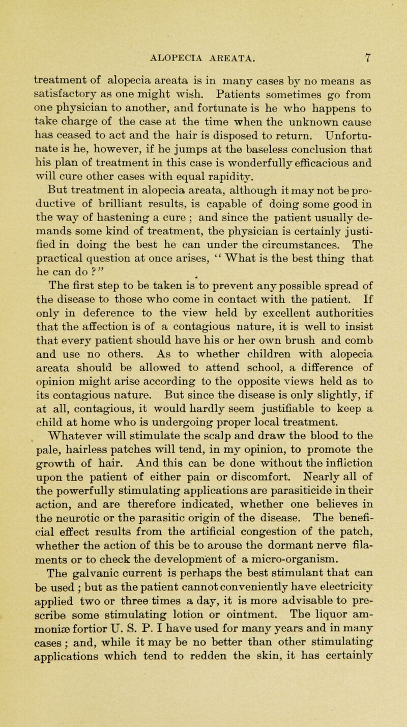 treatment of alopecia areata is in many cases by no means as satisfactory as one might wish. Patients sometimes go from one physician to another, and fortunate is he who happens to take charge of the case at the time when the unknown cause has ceased to act and the hair is disposed to return. Unfortu- nate is he, however, if he jumps at the baseless conclusion that his plan of treatment in this case is wonderfully efficacious and will cure other cases with equal rapidity. But treatment in alopecia areata, although it may not be pro- ductive of brilliant results, is capable of doing some good in the way of hastening a cure ; and since the patient usually de- mands some kind of treatment, the physician is certainly justi- fied in doing the best he can under the circumstances. The practical question at once arises, What is the best thing that he can do ? The first step to be taken is to prevent any possible spread of the disease to those who come in contact with the patient. If only in deference to the view held by excellent authorities that the affection is of a contagious nature, it is well to insist that every patient should have his or her own brush and comb and use no others. As to whether children with alopecia areata should be allowed to attend school, a difference of opinion might arise according to the opposite views held as to its contagious nature. But since the disease is only slightly, if at all, contagious, it would hardly seem justifiable to keep a child at home who is undergoing proper local treatment. Whatever will stimulate the scalp and draw the blood to the pale, hairless patches will tend, in my opinion, to promote the growth of hair. And this can be done without the infliction upon the patient of either pain or discomfort. Nearly all of the powerfully stimulating applications are parasiticide in their action, and are therefore indicated, whether one believes in the neurotic or the parasitic origin of the disease. The benefi- cial effect results from the artificial congestion of the patch, whether the action of this be to arouse the dormant nerve fila- ments or to check the development of a micro-organism. The galvanic current is perhaps the best stimulant that can be used ; but as the patient cannot conveniently have electricity applied two or three times a day, it is more advisable to pre- scribe some stimulating lotion or ointment. The liquor am- monias fortior U. S. P. I have used for many years and in many cases; and, while it may be no better than other stimulating applications which tend to redden the skin, it has certainly