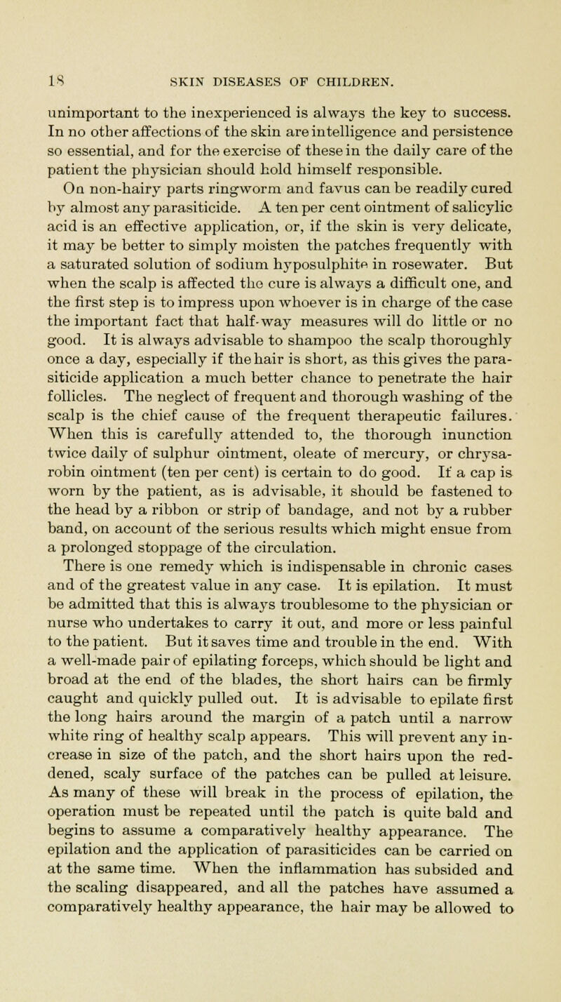 unimportant to the inexperienced is always the key to success. In no other affections of the skin are intelligence and persistence so essential, and for the exercise of these in the daily care of the patient the physician should hold himself responsible. On non-hairy parts ringworm and favus can be readily cured by almost any parasiticide. A ten per cent ointment of salicylic acid is an effective application, or, if the skin is very delicate, it may be better to simply moisten the patches frequently with a saturated solution of sodium hyposulphite in rosewater. But when the scalp is affected the cure is always a difficult one, and the first step is to impress upon whoever is in charge of the case the important fact that half-way measures will do little or no good. It is always advisable to shampoo the scalp thoroughly once a day, especially if the hair is short, as this gives the para- siticide application a much better chance to penetrate the hair follicles. The neglect of frequent and thorough washing of the scalp is the chief cause of the frequent therapeutic failures. When this is carefully attended to, the thorough inunction twice daily of sulphur ointment, oleate of mercury, or chrysa- robin ointment (ten per cent) is certain to do good. If a cap is worn by the patient, as is advisable, it should be fastened to the head by a ribbon or strip of bandage, and not by a rubber band, on account of the serious results which might ensue from a prolonged stoppage of the circulation. There is one remedy which is indispensable in chronic cases and of the greatest value in any case. It is epilation. It must be admitted that this is always troublesome to the physician or nurse who undertakes to carry it out, and more or less painful to the patient. But it saves time and trouble in the end. With a well-made pair of epilating forceps, which should be light and broad at the end of the blades, the short hairs can be firmly caught and quickly pulled out. It is advisable to epilate first the long hairs around the margin of a patch until a narrow white ring of healthy scalp appears. This will prevent any in- crease in size of the patch, and the short hairs upon the red- dened, scaly surface of the patches can be pulled at leisure. As many of these will break in the process of epilation, the operation must be repeated until the patch is quite bald and begins to assume a comparatively healthy appearance. The epilation and the application of parasiticides can be carried on at the same time. When the inflammation has subsided and the scaling disappeared, and all the patches have assumed a comparatively healthy appearance, the hair may be allowed to