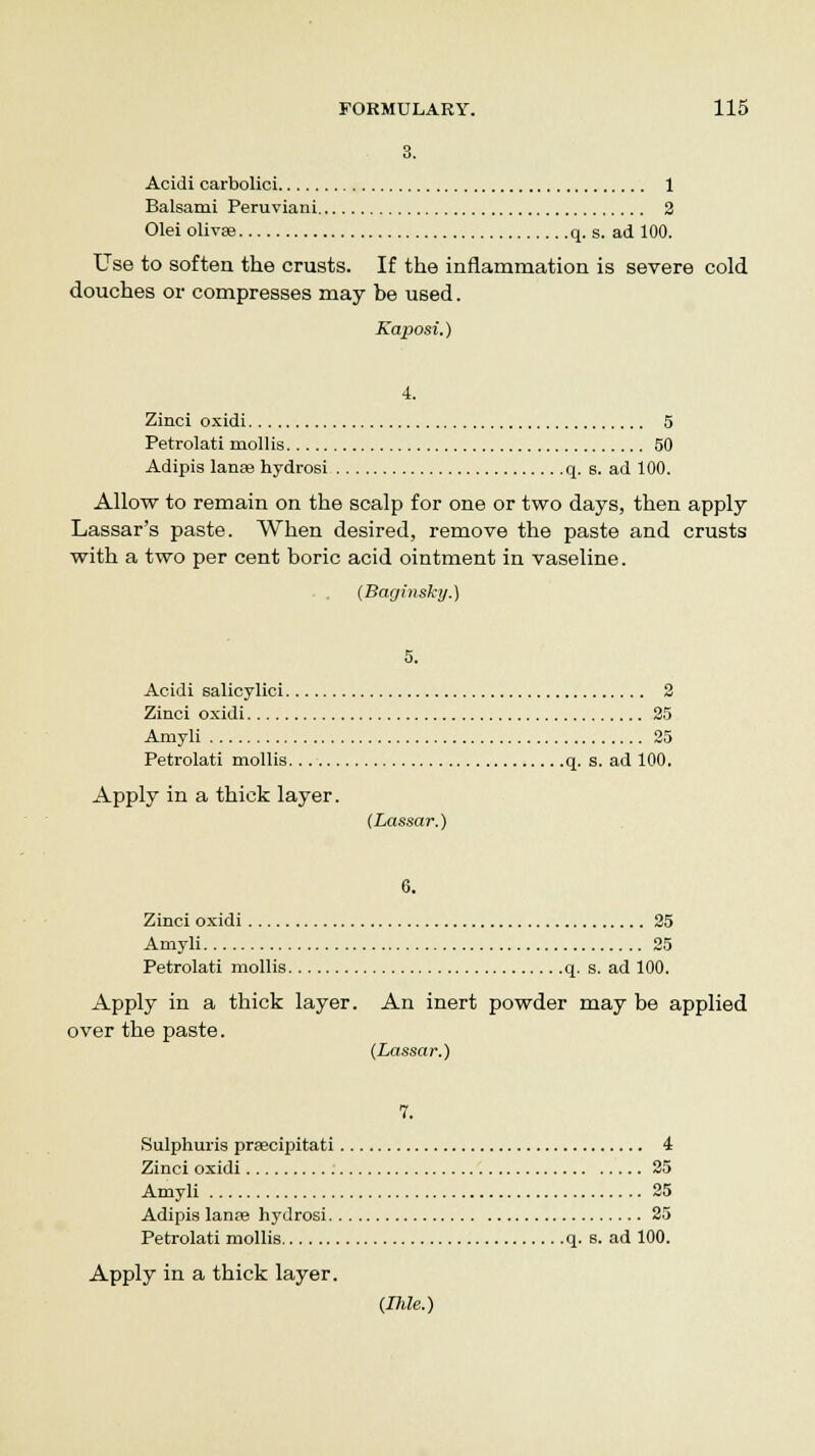 3. Acidi carbolici 1 Balsami Peruviani 2 Olei olivae q. s. ad 100. Use to soften the crusts. If the inflammation is severe cold douches or compresses may be used. Kaposi.) 4. Zinci oxidi 5 Petrolati mollis 50 Adipis lanee hydrosi q. s. ad 100. Allow to remain on the scalp for one or two days, then apply Lassar's paste. When desired, remove the paste and crusts with a two per cent boric acid ointment in vaseline. . . (Baginsky.) 5. Acidi salicylici 2 Zinci oxidi 25 Amyli 25 Petrolati mollis q. s. ad 100. Apply in a thick layer. (Lassar.) 6. Zinci oxidi 25 Amyli 25 Petrolati mollis q. s. ad 100. Apply in a thick layer. An inert powder may be applied over the paste. (Lassar.) 7. Sulphuris prsecipitati 4 Zinci oxidi 25 Amyli 25 Adipis lante hydrosi 25 Petrolati mollis q. s. ad 100. Apply in a thick layer. (Ihle.)