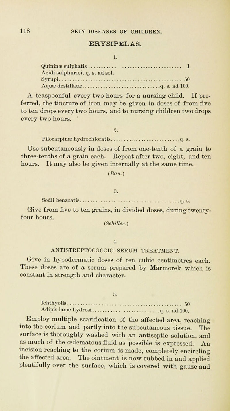 ERYSIPELAS. 1. Quininse sulphatis 1 Acidi sulphurici, q. 8. ad sol. Syrupi 50 Aquae destillatoe q. s. ad 100. A teaspoonful every two hours for a nursing child. If pre- ferred, the tincture of iron may be given in doses of from five to ten drops every two hours, and to nursing children two drops every two hours. 2. Pilocarpines hydrochloratis q s. Use subcutaneously in doses of from one-tenth of a grain to three-tenths of a grain each. Repeat after two, eight, and ten hours. It may also be given internally at the same time. (Bau.) 3. Sodii benzoatis q. s. Give from five to ten grains, in divided doses, during twenty- four hours. (Schiller.) 4. ANTISTREPTOCOCCIC SERUM TREATMENT. Give in hypodermatic doses of ten cubic centimetres each. These doses are of a serum prepared by Marmorek which is constant in strength and character. 5. Ichthyolis 50 Adipis lanss hydrosi q. s ad 100. Employ multiple scarification of the affected area, reaching into the corium and partly into the subcutaneous tissue. The surface is thoroughly washed with an antiseptic solution, and as much of the cedematous fluid as possible is expressed. An incision reaching to the corium is made, completely encircling the affected area. The ointment is now rubbed in and applied plentifully over the surface, which is covered with gauze and