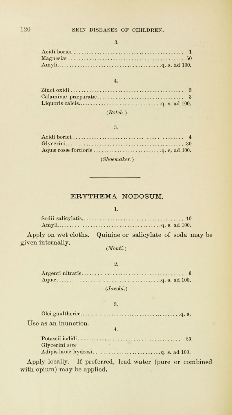 3. Acidi borici 1 Magnesia} 50 Amyli q. s. ad 100. 4. Zinci oxidi 3 Calaminae praeparata? 3 Liquoris calcis q. s. ad 100. (Rotch.) 5. Acidi borici 4 Glycerini 30 Aquae rosae fortioris q. s. ad 100. (Shoemaker.) ERYTHEMA NODOSUM. Sodii salicylates 10 Amyli q. s. ad 100. Apply on wet cloths. Quinine or salicylate of soda may be given internally. (Monti.) Argenti nitratis 6 Aquse q. s. ad 100. (Jaeobi.) 3. Olei gaultherine q. s. Use as an inunction. 4. Potassii iodidi 25 Glycerini sive Adipis lanse hydros! q. s. ad 100. Apply locally. If preferred, lead water (pure or combined with opium) may be applied.
