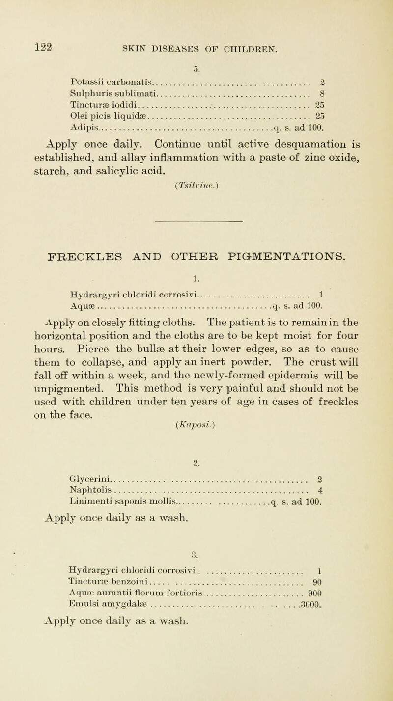 Potassii carbonatis 2 Sulphuris sublimati 8 Tinctures iodidi 25 Olei picis liquida: 25 Adipis q. s. ad 100. Apply once daily. Continue until active desquamation is established, and allay inflammation with a paste of zinc oxide, starch, and salicylic acid. (Tsitrine.) FRECKLES AND OTHER PIGMENTATIONS. Hydrargyri cbloridi corrosivi 1 Aquae q. s. ad 100. Apply on closely fitting cloths. The patient is to remain in the horizontal position and the cloths are to be kept moist for four hours. Pierce the bullae at their lower edges, so as to cause them to collapse, and apply an inert powder. The crust will fall off within a week, and the newly-formed epidermis will be unpigmented. This method is very painful and should not be used with children under ten years of age in cases of freckles on the face. (Kaposi.) 2. Glycerini 2 Naphtolis 4 Linimenti saponis mollis q. s. ad 100. Apply once daily as a wash. Hydrargyri chloridi corrosivi 1 Tincturse benzoini 90 Aqua) aurantii riorum fortioris 900 Emulsi amygdala? 3000.