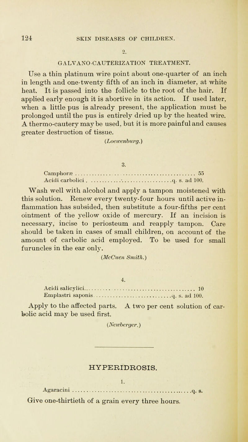 GALVANO-CAUTERIZATION TREATMENT. Use a thin platinum wire point about one-quarter of an inch in length and one-twenty fifth of an inch in diameter, at white heat. It is passed into the follicle to the root of the hair. If applied early enough it is abortive in its action. If used later, when a little pus is already present, the application must be prolonged until the pus is entirely dried up by the heated wire. A ther mo-cautery maybe used, but it is more painful and causes greater destruction of tissue. (Loewenburg.) 3. Cam phorue 55 Acidi carbolici • q. s. ad 100. Wash well with alcohol and apply a tampon moistened with this solution. Renew every twenty-four hours until active in- flammation has subsided, then substitute a four-fifths per cent ointment of the yellow oxide of mercury. If an incision is necessary, incise to periosteum and reapply tampon. Care should be taken in cases of small children, on account of the amount of carbolic acid employed. To be used for small furuncles in the ear only. (McCuen Smith.) 4. Acidi salicylici 10 Emplastri saponis q. s. ad 100. Apply to the affected parts. A two per cent solution of car- bolic acid may be used first. (Neivberger.) HYPERIDROSIS. 1. Agaracini q. s. Give one-thirtieth of a grain every three hours.