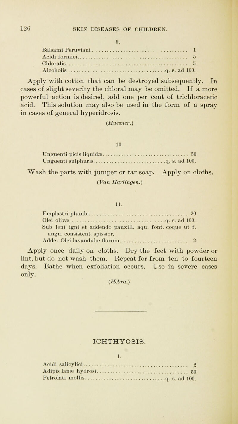 9. Balsami Peruviani 1 Acidi formici 5 Chloralis 5 Alcoholis q. s. ad 100. Apply with cotton that can be destroyed subsequently. In cases of slight severity the chloral may be omitted. If a more powerful action is desired, add one per cent of trichloracetic acid. This solution may also be used in the form of a spray in cases of general hyperidrosis. {Huesner.) 10. Unguenti picis liquids 50 Unguenti sulphuris q. s. ad 100. Wash the parts with jumper or tar soap. Apply on cloths. {Van Harlingen.) 11. Emplastri plumbi 20 Olei oliva; q. s. ad 100. Sub leni igni et addeudo pauxill. aqu. font, coque ut f. ungu. consistent spissior. Adde: Olei lavandula; florum 2 Apply once daily on cloths. Dry the feet with powder or lint, but do not wash them. Repeat for from ten to fourteen days. Bathe when exfoliation occurs. Use in severe cases only. (Hebra.) ICHTHYOSIS. 1. Acidi salicylici 2 Adipis lanas hydrosi 50 Petrolati mollis q s. ad 100.