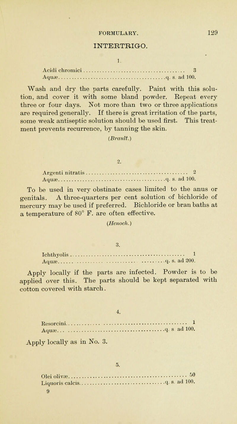 INTERTRIGO. 1. Acidi chromici 3 Aqua? q. s. ad 100. Wash and dry the parts carefully. Paint with this solu- tion, and cover it with some bland powder. Repeat every three or four days. Not more than two or three applications are required generally. If there is great irritation of the parts, some weak antiseptic solution should be used first. This treat- ment prevents recurrence, by tanning the skin. (Brault.) Argenti nitratis 2 Aquas q. s. ad 100. To be used in very obstinate cases limited to the anus or genitals. A three-quarters per cent solution of bichloride of mercury may be used if preferred. Bichloride or bran baths at a temperature of 80° F. are often effective. (Henoch.) 3. Ichthyolis 1 Aqua? q- s. ad 200. Apply locally if the parts are infected. Powder is to be applied over this. The parts should be kept separated with cotton covered with starch. 4. Resorcini i Aqua? q■ s ad 100. Apply locally as in No. 3. Olei olivae ^0 Liquoris calcis q. s. ad 100. 9