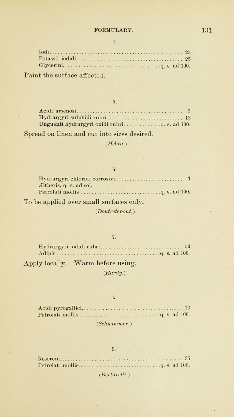 4 Iodi 25 Potassii iodidi 25 Glycerini q. s. ad 100. Paint the surface affected. 5. Acidi arsenosi 3 Hydrargyri sulphidi rubri 12 Unguenti hydrargyri oxidi rubri q. s. ad 100. Spread on linen and cut into sizes desired. (Hebra.) 6. Hydrargyri chloridi corrosivi 1 JEtheris, q s. ad sol. Petrolati mollis q. s. ad 100. To be applied over small surfaces only. (Doutretepo)it.) 7. Hydrargyri iodidi rubri 50 Adipis • q. s. ad 100. Apply locally. Warm before using. (Hardy.) Acidi pyrogallici 10 Petrolati mollis q. s. ad 100. (Sehwimmer.) 9. Resorcini 35 Petrolati mollis q. s. ad 100. (Bertari'Ili.)