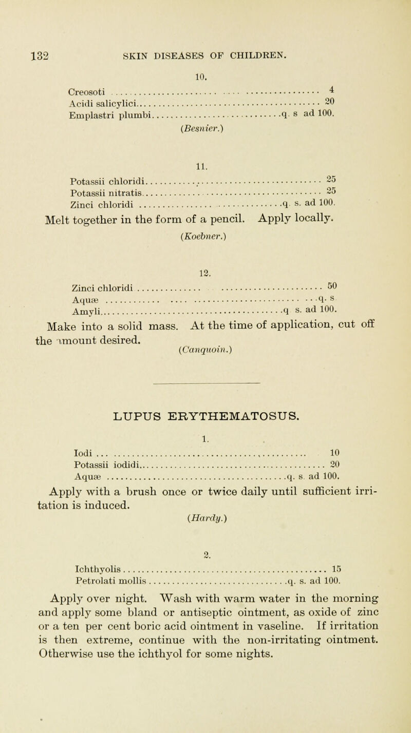10. Creosoti 4 Acidi salicylici 20 Emplastri phimbi q. s ad 100. (Besnier.) 11. Potassii ohloridi 25 Potassii nitratis 25 Zinci chloridi q. s. ad 100. Melt together in the form of a pencil. Apply locally. (Koebner.) 12. Zinci chloridi 50 Aqua; 1-s Amyli q s- ad 10°- Make into a solid mass. At the time of application, cut off the amount desired. (Canquoin.) LUPUS ERYTHEMATOSUS. 1. Iodi 10 Potassii iodidi 20 Aquae q. s. ad 100. Apply with a brush once or twice daily until sufficient irri- tation is induced. (Hardy.) 2. Ichthyolis 15 Petrolati mollis q. s. ad 100. Apply over night. Wash with warm water in the morning and apply some bland or antiseptic ointment, as oxide of zinc or a ten per cent boric acid ointment in vaseline. If irritation is then extreme, continue with the non-irritating ointment. Otherwise use the ichthyol for some nights.