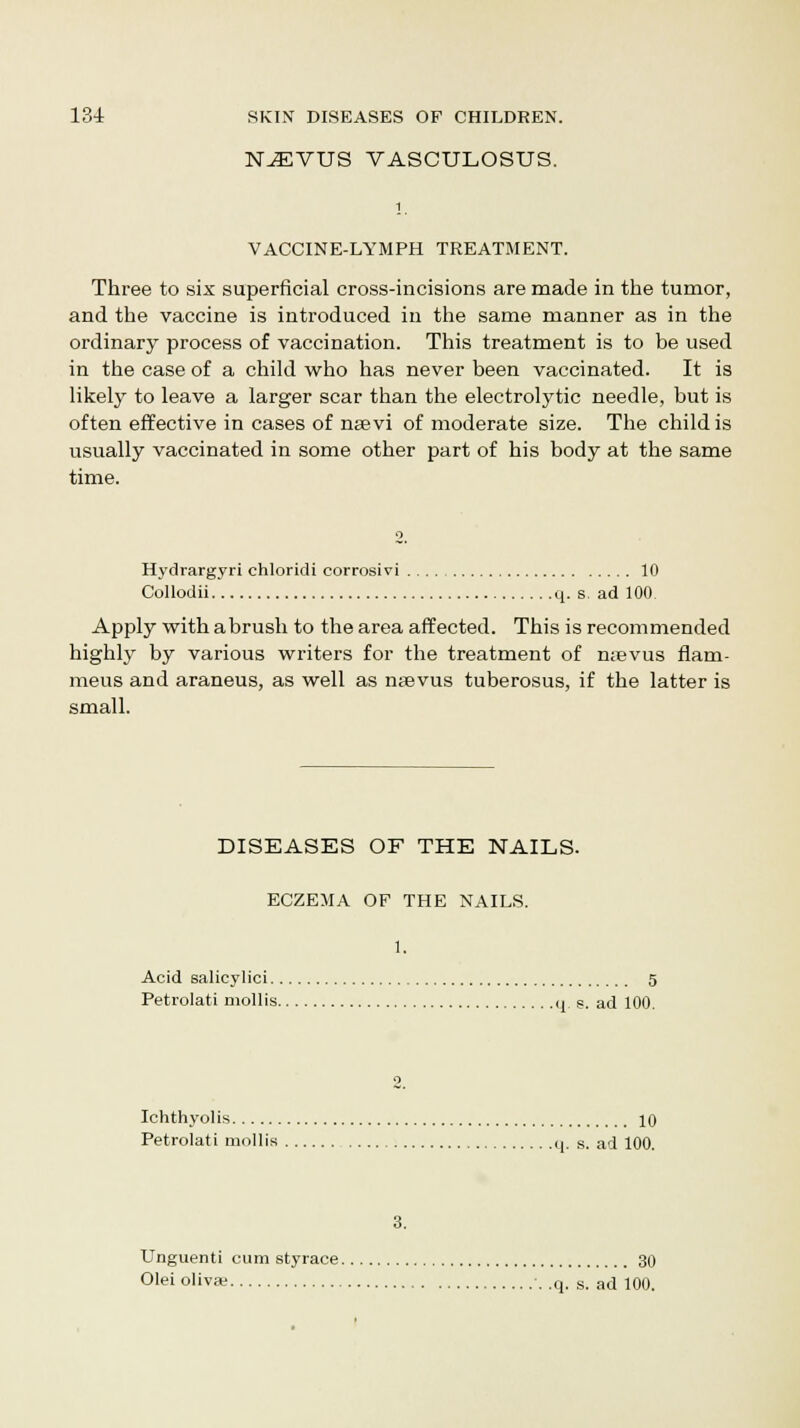 N^VUS VASCULOSUS. i VACCINE-LYMPH TREATMENT. Three to six superficial cross-incisions are made in the tumor, and the vaccine is introduced in the same manner as in the ordinary process of vaccination. This treatment is to be used in the case of a child who has never been vaccinated. It is likely to leave a larger scar than the electrolytic needle, but is often effective in cases of nsevi of moderate size. The child is usually vaccinated in some other part of his body at the same time. Hydrargyri chloridi corrosivi 10 Collodii q. s. ad 100 Apply with abrush to the area affected. This is recommended highly by various writers for the treatment of n;evus flam- meus and araneus, as well as nsevus tuberosus, if the latter is small. DISEASES OF THE NAILS. ECZEMA OF THE NAILS. 1. Acid salicylici g Petrolati mollis q. s. ad 100. 9 Ichthyolis 10 Petrolati mollis q. s. ad 100. 3. Unguenti cum styrace 30 Olei oliva; .q. s. ad 100.