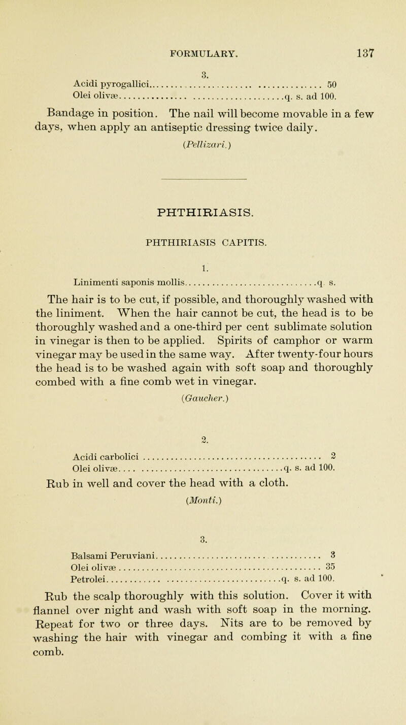 3. Acidi pyrogallioi 50 Olei oliva? q. s. ad 100. Bandage in position. The nail will become movable in a few days, when apply an antiseptic dressing twice daily. (Pellizari.) PHTHIRIASIS. PHTHIRIASIS CAPITIS. Linimenti saponis mollis q s. The hair is to be cut, if possible, and thoroughly washed with the liniment. When the hair cannot be cut, the head is to be thoroughly washed and a one-third per cent sublimate solution in vinegar is then to be applied. Spirits of camphor or warm vinegar may be used in the same way. After twenty-four hours the head is to be washed again with soft soap and thoroughly combed with a fine comb wet in vinegar. (Gaucher.) Acidi carbolici 2 Olei olivae q. s. ad 100. Rub in well and cover the head with a cloth. (Monti.) 3. Balsami Peruviani 3 Olei olivae 35 Petrolei q. s. ad 100. Rub the scalp thoroughly with this solution. Cover it with flannel over night and wash with soft soap in the morning. Repeat for two or three days. Nits are to be removed by washing the hair with vinegar and combing it with a fine comb.