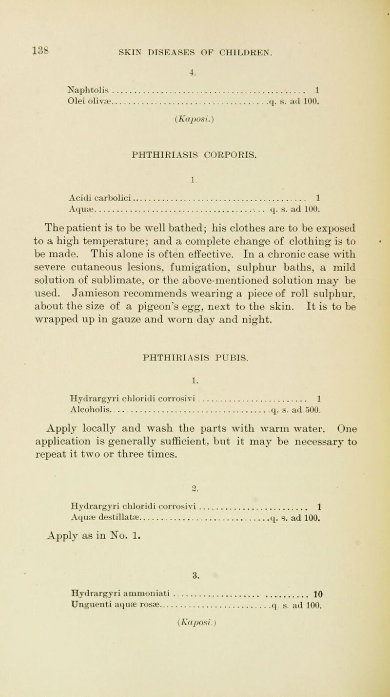 4. Naphtolis 1 Olei oliva? q. s. ad 100. (Kaposi.) PHTHIRIASIS CORPORIS. Acidi carbolici 1 Aqua; q. s. ad 100. The patient is to be well bathed; his clothes are to be exposed to a high temperature; and a complete change of clothing is to be made. This alone is often effective. In a chronic case with severe cutaneous lesions, fumigation, sulphur baths, a mild solution of sublimate, or the above-mentioned solution may be used. Jamieson recommends wearing a piece of roll sulphur, about the size of a pigeon's egg, next to the skin. It is to be wrapped up in gauze and worn day and night. PHTHIRIASIS PUBIS. 1. Hydrargyri chloridi corrosivi 1 Alcoholis q. s. ad 500. Apply locally and wash the parts with warm water. One application is generally sufficient, but it may be necessary to repeat it two or three times. Hydrargyri chloridi corrosivi. 1 Aqua' destillatse q. s. ad 100. Apply as in No. 1. 3. Hydrargyri ammoniati 10 Unguenti aquEE rosae q s. ad 100. (Kaposi.)
