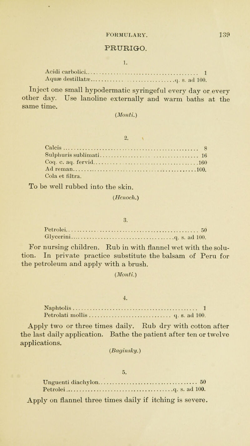 PRURIGO. 1. Acidi carbolici 1 Aquae destillate q. s. ad 100. Inject one small hypodermatic syringeful every day or every other day. Use lanoline externally and warm baths at the same time. (Monti.) 2. Calcis 8 Sulphuris sublimati 16 Coq. c. aq. fervid 160 Ad reman 100. Cola et filtra. To be well rubbed into the skin. (Henoch.) Petrolei 50 Glycerini q. s. ad 100. For nursing children. Rub in with flannel wet with the solu- tion. In private practice substitute the balsam of Peru for the petroleum and apply with a brush. (Monti.) Naphtolis 1 Petrolati mollis q. s. ad 100. Apply two or three times daily. Rub dry with cotton after the last daily application. Bathe the patient after ten or twelve applications. (Baginshy.) Unguenti diachylon 50 Petrolei q. s. ad 100. Apply on flannel three times daily if itching is severe.