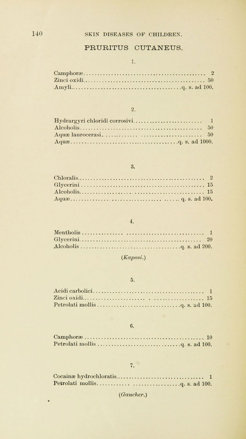PRURITUS CUTANEUS. 1. Camphorae 2 Zinci oxidi 50 Amyli q. s. ad 100. 2. Hydrargyri chloridi corrosivi 1 Alcoholis 50 Aquae laurocerasi 50 Aquae q. s. ad 1000. 3. Chloralis 2 Glycerini 15 Alcoholis 15 Aquae q. s. ad 100. 4. Mentholis 1 Glycerini 20 Alcoholis q. s. ad 200. (Kaposi.) 5. Acidi carbolici 1 Zinci oxidi 15 Petrolati mollis q. s. ad 100. 6. Camphorse 10 Petrolati mollis q. s. ad 100. 7. Cocainoe hydrochloratis 1 Petrolati mollis q. s. ad 100. (Gaucher.)
