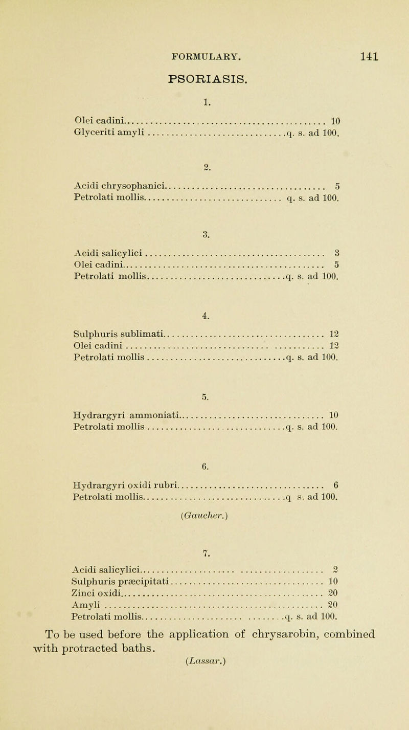 PSORIASIS. 1. Olei cadini 10 Glyceriti amyli q. s. ad 100. 2. Acidi chrysophanici 5 Petrolati mollis q. s. ad 100. 3. Acidi salicylici 3 Olei cadini 5 Petrolati mollis q. s. ad 100. 4. Sulphuris sublimati 12 Olei cadini 12 Petrolati mollis q. s. ad 100. 5. Hydrargyri ammoniati 10 Petrolati mollis q. s. ad 100. 6. Hydrargyri oxidi rubri 6 Petrolati mollis q s. ad 100. (Gaucher.) 7. Acidi salicylici 2 Sulphuris praecipitati 10 Zinci oxidi 20 Amyli 20 Petrolati mollis q. s. ad 100. To be used before the application of chrysarobin, combined with protracted baths. (Lassar.)
