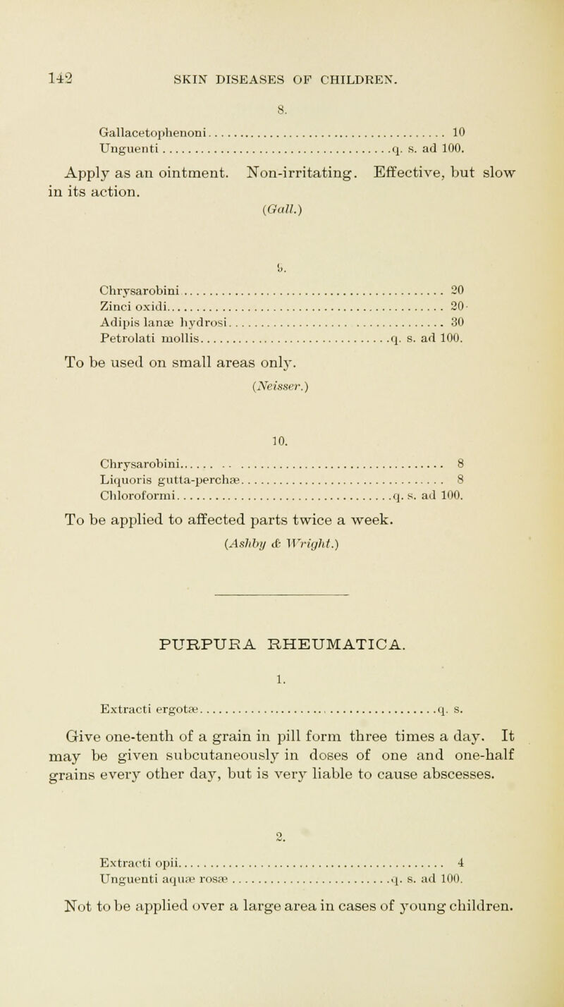 Gallacetophenoni 10 Unguenti q. s. ad 100. Apply as an ointment. Non-irritating. Effective, but slow in its action. (Gall.) Chrysarobini 20 Zinci oxidi 20 • Adipis lanae hydrosi 30 Petrolati mollis q. s. ad 100. To be used on small areas only. (Neisser.) 10. Chrysarobini 8 Liquoris gutta-perchae 8 Chloroformi q. s. ad 100. To be applied to affected parts twice a week. (Ashby & Wright.) PURPURA RHEUMATICA. 1. Extracti ergota; q. s. Give one-tenth of a grain in pill form three times a day. It may be given subcutaneously in doses of one and one-half grains every other day, but is very liable to cause abscesses. Extracti opii 4 Unguenti aqua? rosa3 q. s. ad 100. Not to be applied over a large area in cases of young children.