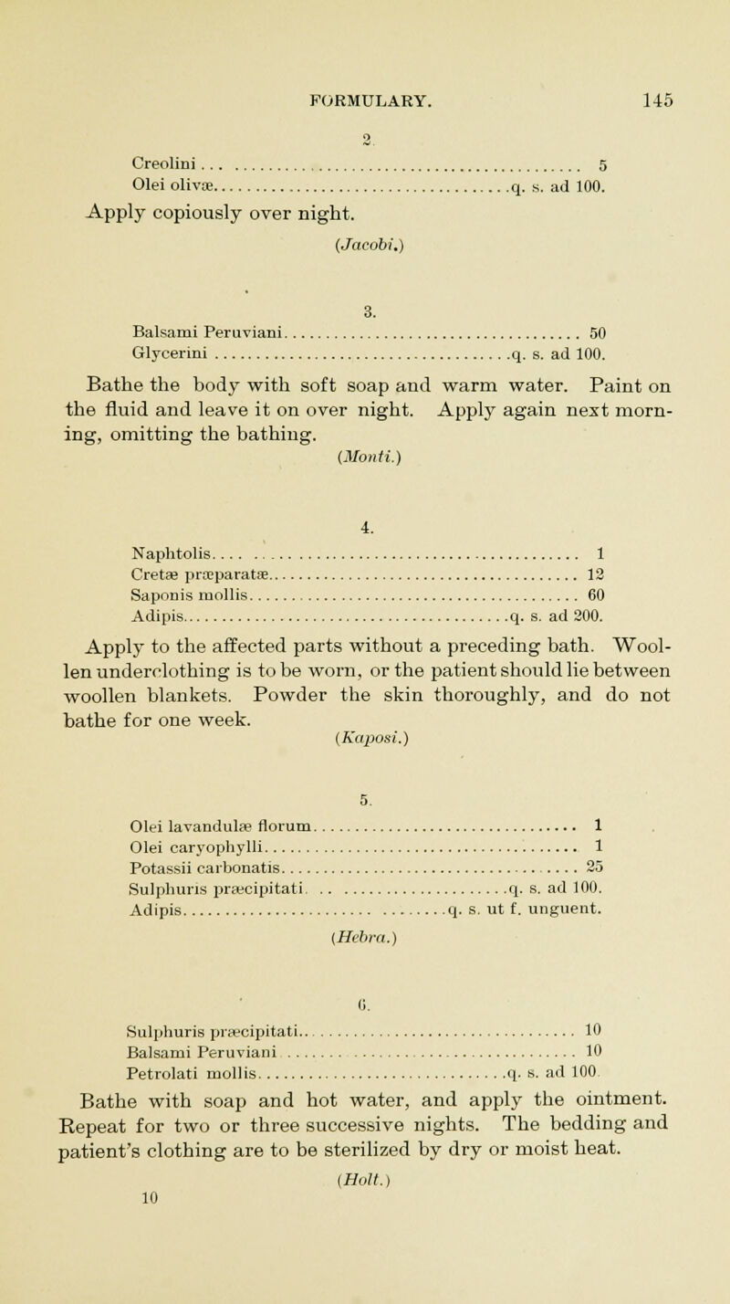 2. Creolini 5 Olei olivoe q. s. ad 100. Apply copiously over night. (Jacobi.) 3. Balsarni Peruviani 50 Glycerini q. s. ad 100. Bathe the body with soft soap and warm water. Paint on the fluid and leave it on over night. Apply again next morn- ing, omitting the bathing. (MorvH.) 4. Naphtolis 1 Gretas prxparatse 12 Saponis mollis 60 Adipis q. s. ad 200. Apply to the affected parts without a preceding bath. Wool- len underclothing is to be worn, or the patient should lie between woollen blankets. Powder the skin thoroughly, and do not bathe for one week. (Kaposi.) 5. Olei lavandulfe riorum 1 Olei caryophylli 1 Potassii carbonatis 25 Sulphuris prsecipitati q. s. ad 100. Adipis q. s. ut f. unguent. (Hebra.) G. Sulphuris praecipitati 10 Balsami Peruviani 10 Petrolati mollis q. s. ad 100 Bathe with soap and hot water, and apply the ointment. Repeat for two or three successive nights. The bedding and patient's clothing are to be sterilized by dry or moist heat. (Holt.) 10
