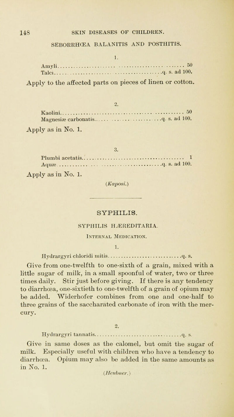 SEBORRHCEA BALANITIS AND POSTHITIS. 1. Amyli 50 Talci q. s. ad 100. Apply to the affected parts on pieces of linen or cotton. 2. Kaolini 50 Magnesia? carbonatis .. .q. s. ad 100. Apply as in No. 1. 3. Plumbi acetatis 1 Aquse q. s. ad 100. Apply as in No. 1. (Kaposi.) SYPHILIS. SYPHILIS H.-EREDITARIA. Internal Medication. 1. Hydrargyri chloridi mitis q. s. Give from one-twelfth to one-sixth of a grain, mixed with a little sugar of milk, in a small spoonful of water, two or three times daily. Stir just before giving. If there is any tendency to diarrhoea, one-sixtieth to one-twelfth of a grain of opium may be added. Widerhofer combines from one and one-half to three grains of the saccharated carbonate of iron with the mer- cury. Hydrargyri tannatis q. s. Give in same doses as the calomel, but omit the sugar of milk. Especially useful with children who have a tendency to diarrhoea. Opium may also be added in the same amounts as in No. 1. (Heubner.)