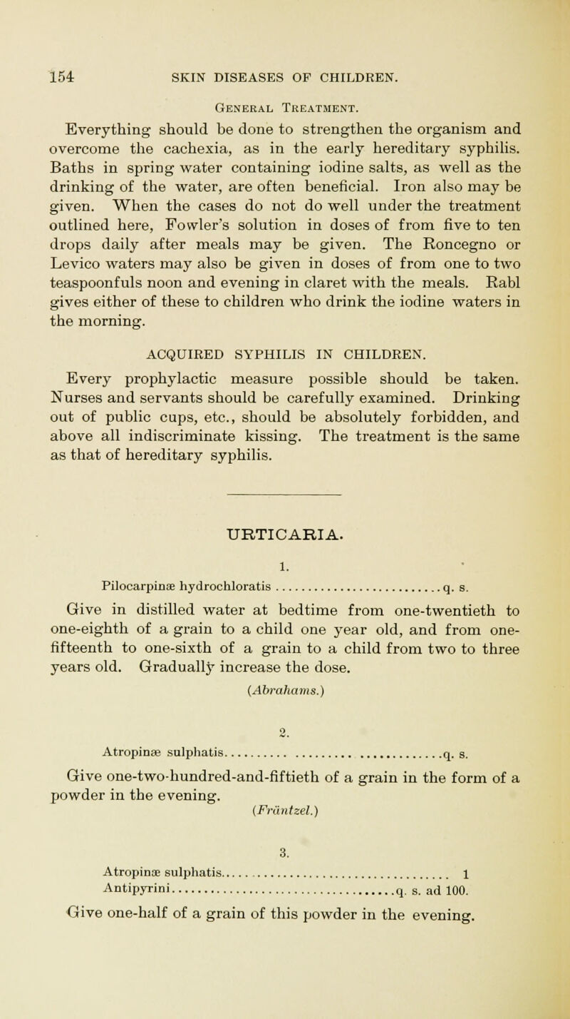 General Treatment. Everything should be done to strengthen the organism and overcome the cachexia, as in the early hereditary syphilis. Baths in spring water containing iodine salts, as well as the drinking of the water, are often beneficial. Iron also may be given. When the cases do not do well under the treatment outlined here, Fowler's solution in doses of from five to ten drops daily after meals may be given. The Roncegno or Levico waters may also be given in doses of from one to two teaspoonfuls noon and evening in claret with the meals. Rabl gives either of these to children who drink the iodine waters in the morning. ACQUIRED SYPHILIS IN CHILDREN. Every prophylactic measure possible should be taken. Nurses and servants should be carefully examined. Drinking out of public cups, etc., should be absolutely forbidden, and above all indiscriminate kissing. The treatment is the same as that of hereditary syphilis. URTICARIA. 1. Pilocarpines hydrochloratis q. s. Give in distilled water at bedtime from one-twentieth to one-eighth of a grain to a child one year old, and from one- fifteenth to one-sixth of a grain to a child from two to three years old. Gradually increase the dose. (Abrahams.) 2. Atropinae sulphatis q. s. Give one-two-hundred-and-fiftieth of a grain in the form of a powder in the evening. (Friintzel.) 3. A tropins sulphatis 1 Antipyrini q. s. ad 100. Give one-half of a grain of this powder in the evening.