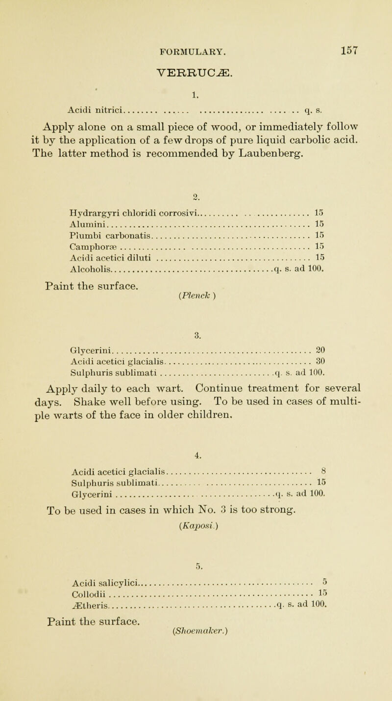 VERRUCA. l. Acidi nitrici q. s. Apply alone on a small piece of wood, or immediately follow it by the application of a few drops of pure liquid carbolic acid. The latter method is recommended by Laubenberg. Hydrargyri chloridi corrosivi 15 Alumini 15 Plumbi carbonatis 15 Camphorag 15 Acidi acetici diluti 15 Alcoholis q. s. ad 100. Paint the surface. (Plenck ) 3. Glycerini 20 Acidi acetici glacialis 30 Sulphuris sublimati q. s. ad 100. Apply daily to each wart. Continue treatment for several days. Shake well before using. To be used in cases of multi- ple warts of the face in older children. 4. Acidi acetici glacialis 8 Sulphuris sublimati 15 Glycerini q- s. ad 100. To be used in cases in which No. 3 is too strong. {Kaposi.) 5. Acidi salicylici 5 Collodii 15 JEtheris q. s. ad 100. Paint the surface. (Shoemaker.)