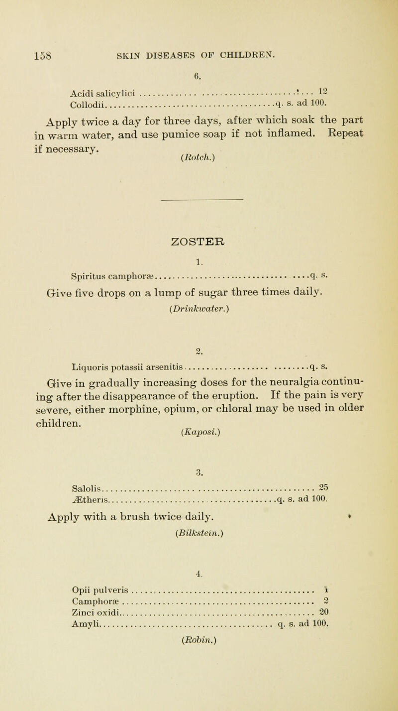 Acidi salicylici • • • • 12 Collodii q. s. ad 100. Apply twice a day for three days, after which soak the part in warm water, and use pumice soap if not inflamed. Repeat if necessary. (Botch.) ZOSTER 1. Spiritus camphora; q. s. Give five drops on a lump of sugar three times daily. (Drinkwater.) Liquoris potassii arsenitis q. s. Give in gradually increasing doses for the neuralgia continu- ing after the disappearance of the eruption. If the pain is very severe, either morphine, opium, or chloral may be used in older children. (Kaposi.) Salolis 25 iEtheris q. s. ad 100. Apply with a brush twice daily. (Bilkstein.) 4. Opii pulveris 1 Camphora 2 Zinci oxidi 20 Amyli q. s. ad 100. (Robin.)