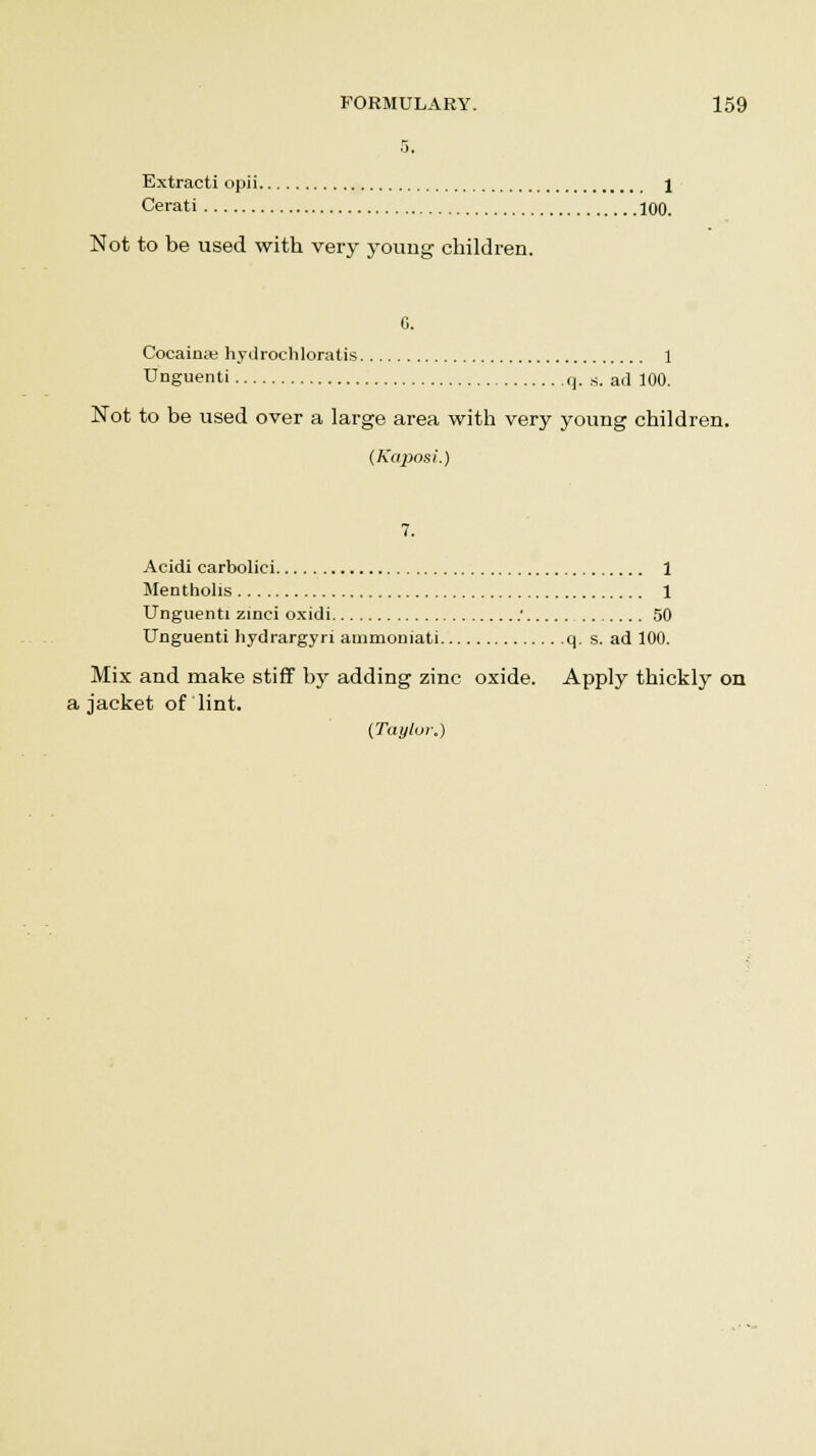 i). Extracti opii 1 Cerati 100. Not to be used with very young children. G. Cocaina; hydrochloratis 1 Unguenti q. s. ad 100. Not to be used over a large area with very young children. (Kaposi.) 7. Acidi carbolici 1 Mentholis 1 Unguenti zinci oxidi ' 50 Unguenti hydrargyri ammoniati q. s. ad 100. Mix and make stiff by adding zinc oxide. Apply thickly on a jacket of lint. (Taylor.)
