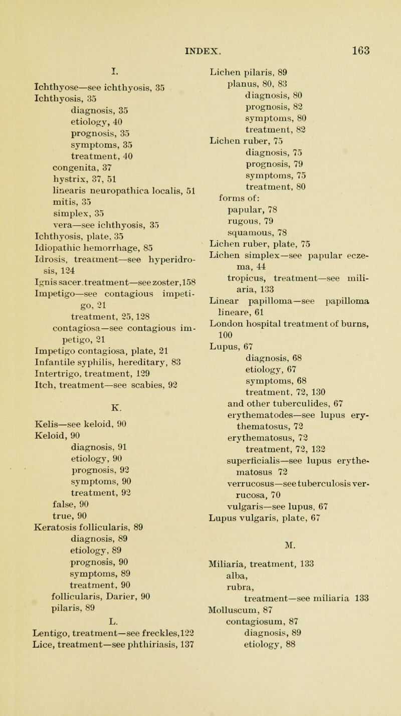 I. Ichthyose—see ichthyosis, 35 Ichthyosis, 35 diagnosis, 35 etiology, 40 prognosis, 35 symptoms, 35 treatment, 40 congenita, 37 hystrix, 37, 51 linearis neuropathica localis, 51 mitis, 35 simplex, 35 vera—see ichthyosis, 35 Ichthyosis, plate, 35 Idiopathic hemorrhage, 85 Idrosis, treacment—see hyperidro- sis, 124 Ignis sacer. treatment—see zoster,158 Impetigo—see contagious impeti- go, 21 treatment, 25,128 contagiosa—see contagious im- petigo, 21 Impetigo contagiosa, plate, 21 Infantile syphilis, hereditary, 83 Intertrigo, treatment, 129 Itch, treatment—see scabies, 92 K. Kelis—see keloid, 90 Keloid, 90 diagnosis, 91 etiology, 90 prognosis, 92 symptoms, 90 treatment, 92 false, 90 true, 90 Keratosis follicularis, 89 diagnosis, 89 etiology, 89 prognosis, 90 symptoms, 89 treatment, 90 follicularis, Darier, 90 pilaris, 89 L. Lentigo, treatment—see freckles, 122 Lice, treatment—see phthiriasis, 137 Lichen pilaris, 89 planus, 80, 83 diagnosis, 80 prognosis, 82 symptoms, 80 treatment, 82 Lichen ruber, 75 diagnosis, 75 prognosis, 79 symptoms, 75 treatment, 80 forms of: papular, 78 rugous, 79 squamous, 78 Lichen ruber, plate, 75 Lichen simplex—see papular ecze- ma, 44 tropicus, treatment—see mili- aria, 133 Linear papilloma—see papilloma lineare, 61 London hospital treatment of burns, 100 Lupus, 67 diagnosis, 68 etiology, 67 symptoms, 68 treatment, 72, 130 and other tuberculides, 67 erythematodes—see lupus ery- thematosus, 72 erythematosus, 72 treatment, 72, 132 superficialis—see lupus erythe- matosus 72 verrucosus—see tuberculosis ver- rucosa, 70 vulgaris—see lupus, 67 Lupus vulgaris, plate, 67 M. Miliaria, treatment, 133 alba, rubra, treatment—see miliaria 133 Molluscum, 87 contagiosum, 87 diagnosis, 89 etiology, 88