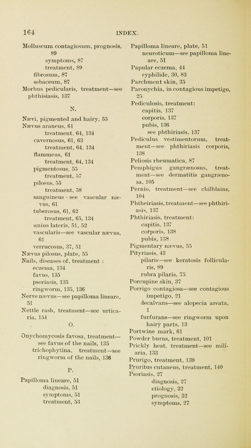 Molluscum contagiosum, prognosis, 89 symptoms, 87 treatment, S9 fibrosum, 87 sebaceum, 87 Morbus pedicularis, treatment—see phthisiasis, 137 N. Ntevi, pigmented and hairy, 55 Nsevus araneus, 61 treatment, 64, 134 cavernosus, 61, 63 treatment, 64, 134 flammeus, 61 treatment, 64, 134 pigmentosus, 55 treatment, 57 pilosus, 55 treatment, 58 sanguineus - see vascular nse- vus, 61 tuberosus, 61, 62 treatment, 65, 134 unius lateris, 51, 52 vascularis—see vascular mevus, 61 verrucosus, 37, 51 Ntevus pilosus, plate, 55 Nails, diseases of, treatment : eczema, 134 favus, 135 psoriasis, 135 ringworm, 135, 136 Nerve najvus—see papilloma lineare, 51 Nettle rash, treatment—see urtica- ria, 154 O. Onychomycosis favosa, treatment— see favus of the nails, 135 trichophytina, treatment—see ringworm of the nails, 136 P. Papilloma lineare, 51 diagnosis, 51 symptoms, 51 treatment, 53 Papilloma lineare, plate, 51 neuroticum—see papilloma line- are, 51 Papular eczema, 44 pyphilide, 30, 83 Parchment skin, 35 Paronychia, in contagious impetigo, 25 Pediculosis, treatment: capitis, 137 corporis, 137 pubis, 136 see phthiriasis, 137 Pediculus vestimentorum, treat- ment—see phthiriasis corporis, 138 Peliosis rheumatica, 87 Pemphigus gangra?nosus, treat- ment—see dermatitis gangra?no- sa, 105 Pernio, treatment—see chilblains, 104 Phtheiriasis, treatment—see phthiri- asis, 137 Phthiriasis, treatment: capitis, 137 corporis, 138 pubis, 138 Pigmentary na?vus, 55 Pityriasis, 43 pilaris—see keratosis follicula- ris, 89 rubra pilaris, 75 Porcupine skin, 37 Porrigo contagiosa—see contagious impetigo, 21 decalvans—see alopecia areata, 1 furfurans—see ringworm upon hairy parts, 13 Portwine mark, 61 Powder burns, treatment, 101 Prickly heat, treatment—see mili- aria, 133 Prurigo, treatment, 139 Pruritus cutaneus, treatment, 140 Psoriasis, 27 diagnosis, 27 etiology, 32 prognosis, 32 symptoms, 27