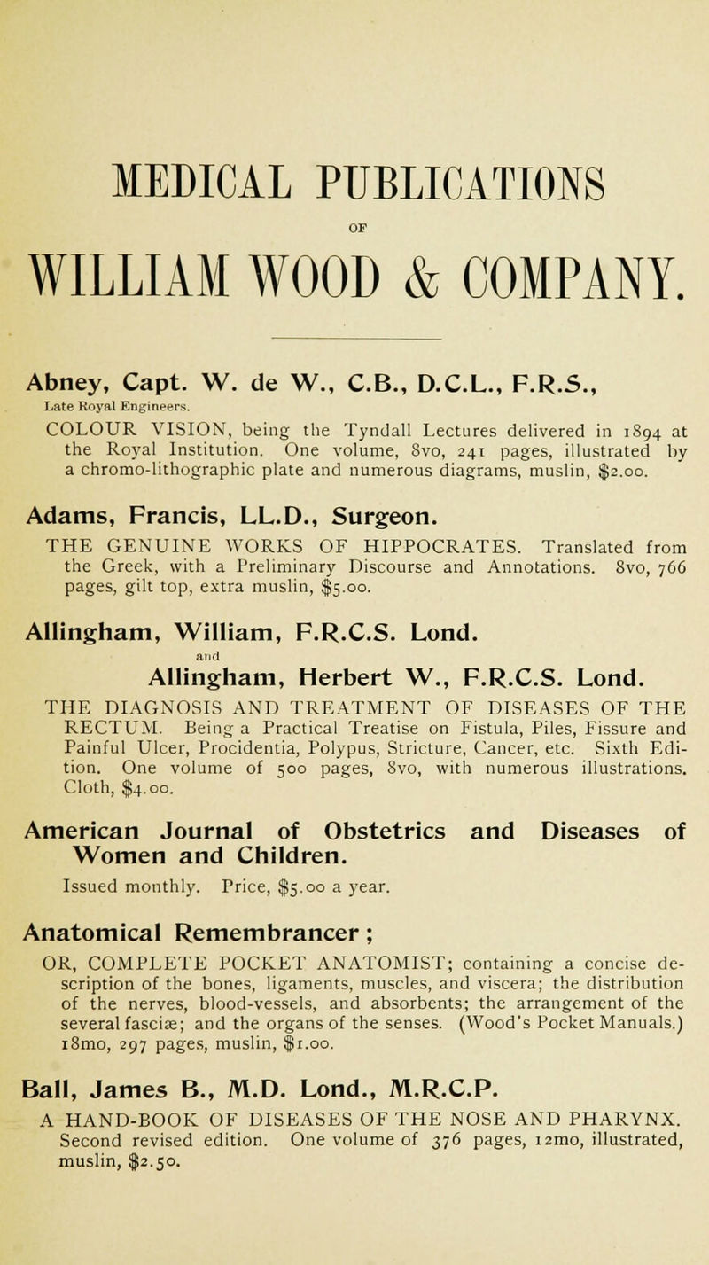 MEDICAL PUBLICATIONS OF WILLIAM WOOD & COMPANY. Abney, Capt. W. de W., C.B., D.C.L., F.R.5., Late Royal Engineers. COLOUR VISION, being the Tyndall Lectures delivered in 1894 at the Royal Institution. One volume, 8vo, 241 pages, illustrated by a chromo-lithographic plate and numerous diagrams, muslin, $2.00. Adams, Francis, LL.D., Surgeon. THE GENUINE WORKS OF HIPPOCRATES. Translated from the Greek, with a Preliminary Discourse and Annotations. 8vo, 766 pages, gilt top, extra muslin, $5.00. AUingham, William, F.R.C.S. Lond. and AUingham, Herbert W., F.R.C.S. Lond. THE DIAGNOSIS AND TREATMENT OF DISEASES OF THE RECTUM. Being a Practical Treatise on Fistula, Piles, Fissure and Painful Ulcer, Procidentia, Polypus, Stricture, Cancer, etc. Sixth Edi- tion. One volume of 500 pages, Svo, with numerous illustrations. Cloth, $4.00. American Journal of Obstetrics and Diseases of Women and Children. Issued monthly. Price, $5.00 a year. Anatomical Remembrancer; OR, COMPLETE POCKET ANATOMIST; containing a concise de- scription of the bones, ligaments, muscles, and viscera; the distribution of the nerves, blood-vessels, and absorbents; the arrangement of the several fasciae; and the organs of the senses. (Wood's Pocket Manuals.) i8mo, 297 pages, muslin, $1.00. Ball, James B., M.D. Lond., M.R.C.P. A HAND-BOOK OF DISEASES OF THE NOSE AND PHARYNX. Second revised edition. One volume of 376 pages, i2mo, illustrated, muslin, $2.50.
