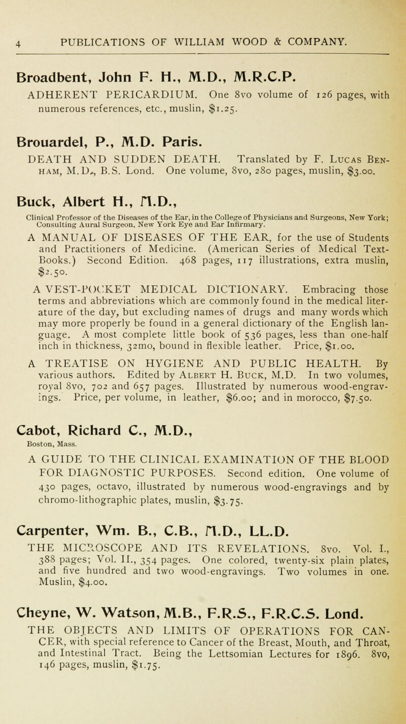 Broadbent, John F. H., M.D., M.R.C.P. ADHERENT PERICARDIUM. One 8vo volume of 126 pages, with numerous references, etc., muslin, $1.25. Brouardel, P., M.D. Paris. DEATH AND SUDDEN DEATH. Translated by F. Lucas Ben- ham, M.D-, B.S. Lond. One volume, 8vo, 280 pages, muslin, $3.00. Buck, Albert H., H.D., Clinical Professor of the Diseases of the Ear, in the College of Physicians and Surgeons, New York; Consulting Aural Surgeon, New York Eye and Ear Infirmary. A MANUAL OF DISEASES OF THE EAR, for the use of Students and Practitioners of Medicine. (American Series of Medical Text- Books.) Second Edition. 468 pages, 117 illustrations, extra muslin, $2.50. A VEST-POCKET MEDICAL DICTIONARY. Embracing those terms and abbreviations which are commonly found in the medical liter- ature of the day, but excluding names of drugs and many words which may more properly be found in a general dictionary of the English lan- guage. A most complete little book of 536 pages, less than one-half inch in thickness, 321110, bound in flexible leather. Price, $1.00. A TREATISE ON HYGIENE AND PUBLIC HEALTH. By various authors. Edited by Albert H. Buck, M.D. In two volumes, royal 8vo, 702 and 657 pages. Illustrated by numerous wood-engrav- ings. Price, per volume, in leather, $6.00; and in morocco, $7.50. Cabot, Richard C, M.D., Boston, Mass. A GUIDE TO THE CLINICAL EXAMINATION OF THE BLOOD FOR DIAGNOSTIC PURPOSES. Second edition. One volume of 430 pages, octavo, illustrated by numerous wood-engravings and by chromo-lithographic plates, muslin, $3.75. Carpenter, Wm. B., C.B., H.D., LL.D. THE MICROSCOPE AND ITS REVELATIONS. 8vo. Vol. I., 388 pages; Vol. II., 354 pages. One colored, twenty-six plain plates, and five hundred and two wood-engravings. Two volumes in one. Muslin, $4.00. Cheyne, W. Watson, M.B., F.R.S., F.R.C.S. Lond. THE OBJECTS AND LIMITS OF OPERATIONS FOR CAN- CER, with special reference to Cancer of the Breast, Mouth, and Throat, and Intestinal Tract. Being the Lettsomian Lectures for 1896. 8vo, 146 pages, muslin, $1.75.
