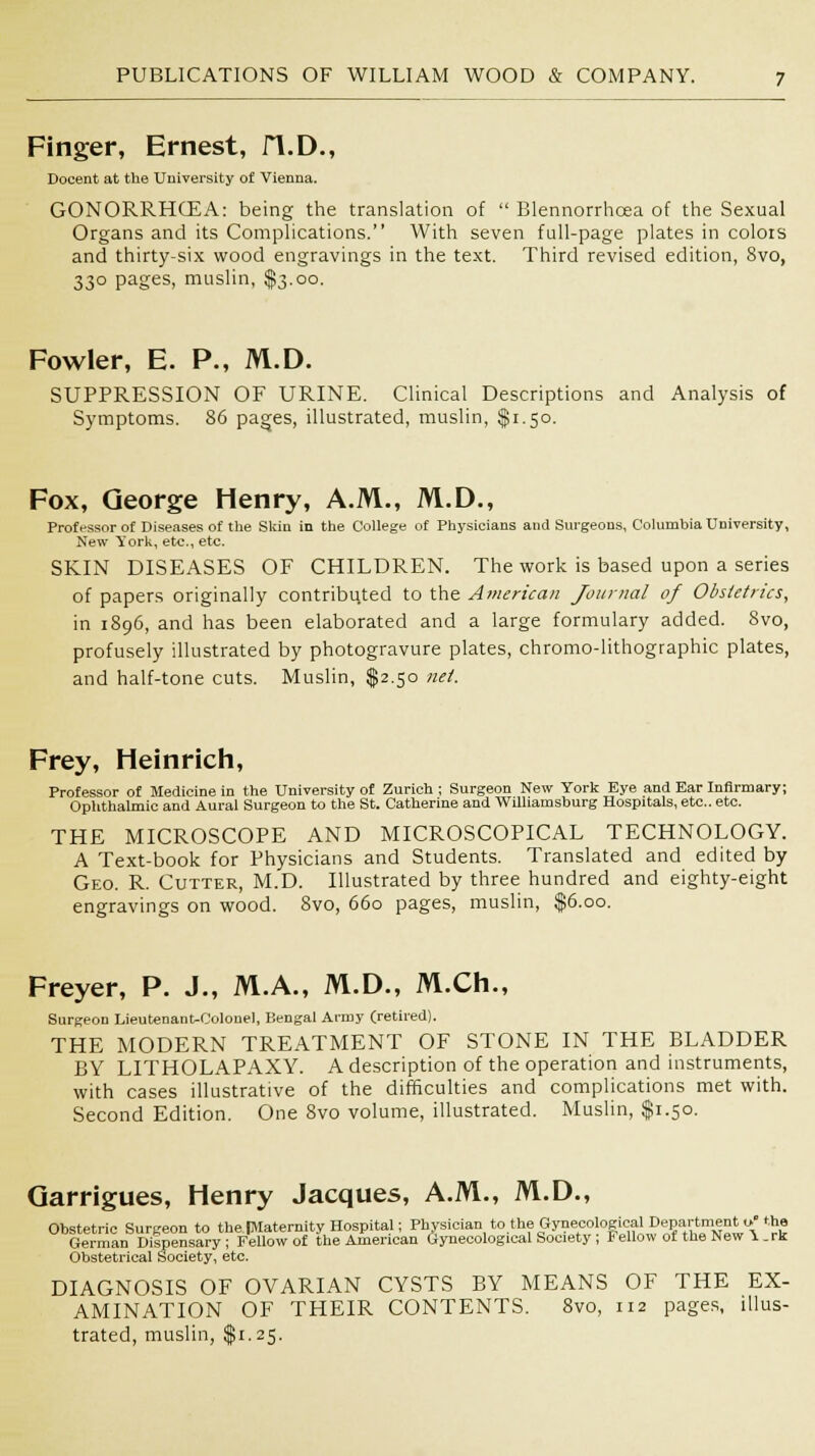 Finger, Ernest, fl.D., Docent at the University of Vienna. GONORRHOEA: being the translation of  Blennorrhoea of the Sexual Organs and its Complications. With seven full-page plates in colois and thirty-six wood engravings in the text. Third revised edition, 8vo, 330 pages, muslin, $3.00. Fowler, E. P., M.D. SUPPRESSION OF URINE. Clinical Descriptions and Analysis of Symptoms. 86 pages, illustrated, muslin, $1.50. Fox, George Henry, A.M., M.D., Professor of Diseases of the Skin in the College of Physicians and Surgeons, Columbia University, New York, etc., etc. SKIN DISEASES OF CHILDREN. The work is based upon a series of papers originally contributed to the American Journal of Obstetrics, in 1896, and has been elaborated and a large formulary added. 8vo, profusely illustrated by photogravure plates, chromo-lithographic plates, and half-tone cuts. Muslin, $2.50 net. Frey, Heinrich, Professor of Medicine in the University of Zurich ; Surgeon New York Eye and Ear Infirmary; Ophthalmic and Aural Surgeon to the St. Catherine and Williamsburg Hospitals, etc.. etc. THE MICROSCOPE AND MICROSCOPICAL TECHNOLOGY. A Text-book for Physicians and Students. Translated and edited by Geo. R. Cutter, M.D. Illustrated by three hundred and eighty-eight engravings on wood. 8vo, 660 pages, muslin, $6.00. Freyer, P. J., M.A., M.D., M.Ch., Surgeon Lieutenant-Colonel, Bengal Army (retired). THE MODERN TREATMENT OF STONE IN THE BLADDER BY LITHOLAPAXY. A description of the operation and instruments, with cases illustrative of the difficulties and complications met with. Second Edition. One 8vo volume, illustrated. Muslin, $1.50. Garrigues, Henry Jacques, A.M., M.D., Obstetric Surgeon to the IMaternity Hospital; Physician to the Gynecological Department o» the German Dispensary; Fellow of the American Gynecological Society ; Fellow of the New Y.rk Obstetrical Society, etc. DIAGNOSIS OF OVARIAN CYSTS BY MEANS OF THE EX- AMINATION OF THEIR CONTENTS. 8vo, 112 pages, illus-