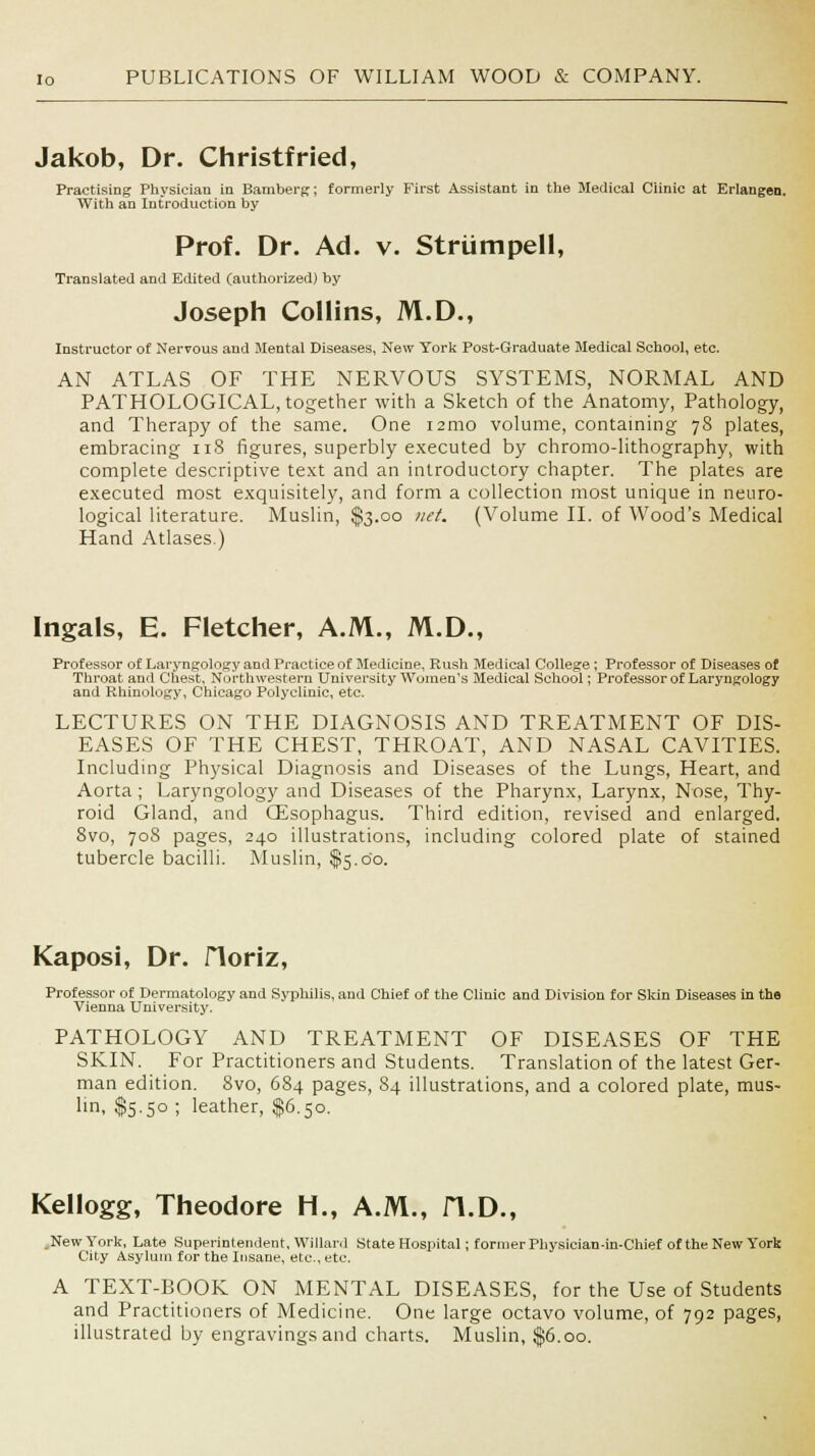 Jakob, Dr. Christfried, Practising Physician in Bamberg; formerly First Assistant in the Medical Clinic at Erlangen. With an Introduction by Prof. Dr. Ad. v. Striimpell, Translated and Edited (authorized) by Joseph Collins, M.D., Instructor of Nervous and Mental Diseases, New York Post-Graduate Medical School, etc. AN ATLAS OF THE NERVOUS SYSTEMS, NORMAL AND PATHOLOGICAL, together with a Sketch of the Anatomy, Pathology, and Therapy of the same. One nmo volume, containing 78 plates, embracing 118 figures, superbly executed by chromo-lithography, with complete descriptive text and an introductory chapter. The plates are executed most exquisitely, and form a collection most unique in neuro- logical literature. Muslin, $3.00 net. (Volume II. of Wood's Medical Hand Atlases.) Ingals, E. Fletcher, A.M., M.D. Professor of Laryngology and Practice of Medicine, Rush Medical College ; Professor of Diseases of Throat and Chest, Northwestern University Women's Medical School; Professor of Laryngology and Rhinology, Chicago Polyclinic, etc. LECTURES ON THE DIAGNOSIS AND TREATMENT OF DIS- EASES OF THE CHEST, THROAT, AND NASAL CAVITIES. Including Physical Diagnosis and Diseases of the Lungs, Heart, and Aorta ; Laryngology and Diseases of the Pharynx, Larynx, Nose, Thy- roid Gland, and Oesophagus. Third edition, revised and enlarged. 8vo, 708 pages, 240 illustrations, including colored plate of stained tubercle bacilli. Muslin, $5.00. Kaposi, Dr. Horiz, Professor of Dermatology and Syphilis, and Chief of the Clinic and Division for Skin Diseases in the Vienna University. PATHOLOGY AND TREATMENT OF DISEASES OF THE SKIN. For Practitioners and Students. Translation of the latest Ger- man edition. 8vo, 684 pages, 84 illustrations, and a colored plate, mus- un> $5-5° ! leather, $6.50. Kellogg, Theodore H., A.M., H.D., .New York, Late Superintendent, Willanl State Hospital; former Physician-in-Chief of the New York City Asylum for the Insane, etc., etc. A TEXT-BOOK ON MENTAL DISEASES, for the Use of Students and Practitioners of Medicine. One large octavo volume, of 792 pages, illustrated by engravings and charts. Muslin, $6.00.